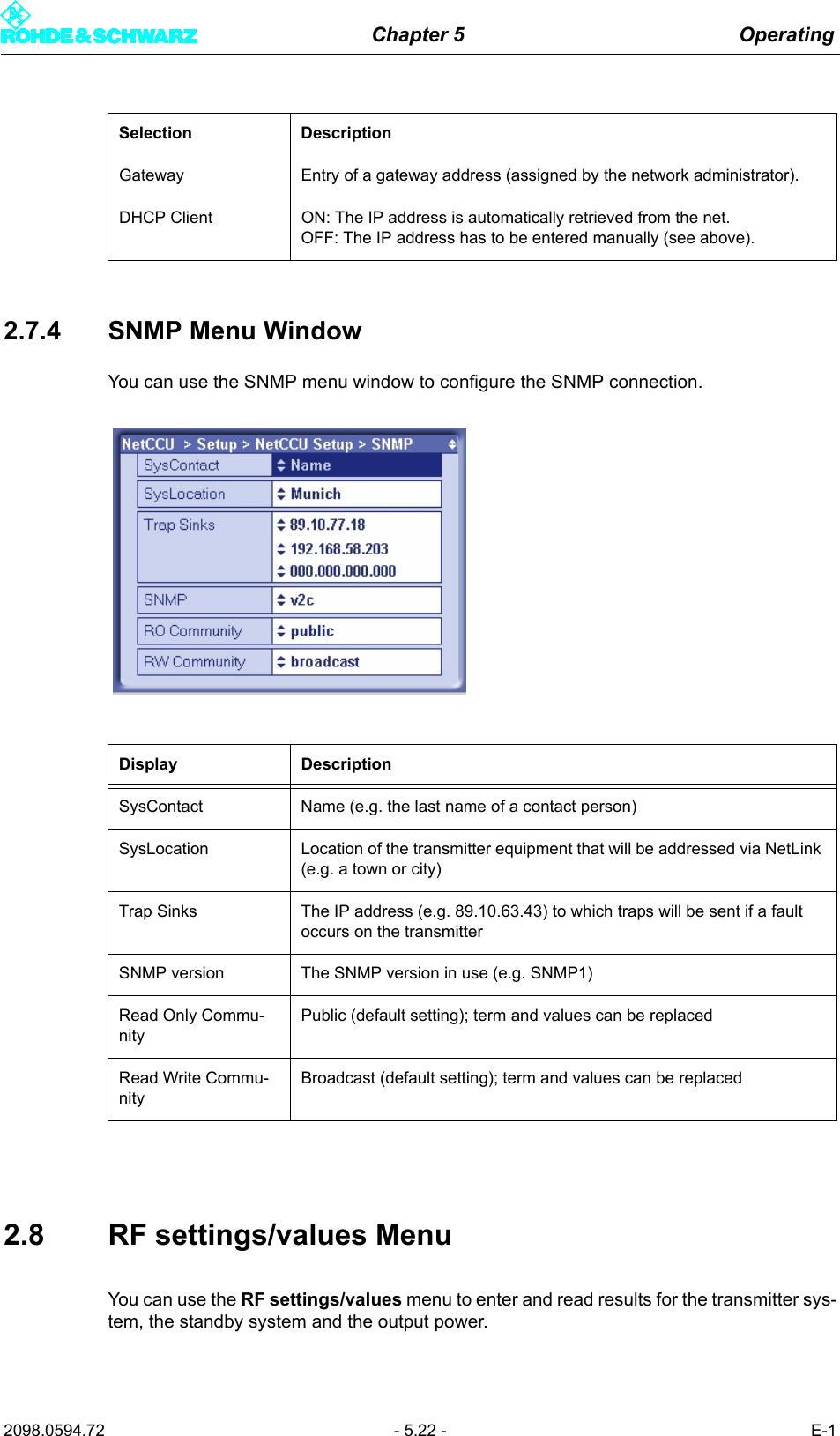 Chapter 5 Operating2098.0594.72 - 5.22 - E-12.7.4 SNMP Menu WindowYou can use the SNMP menu window to configure the SNMP connection.2.8 RF settings/values MenuYou can use the RF settings/values menu to enter and read results for the transmitter sys-tem, the standby system and the output power. Gateway Entry of a gateway address (assigned by the network administrator).DHCP Client ON: The IP address is automatically retrieved from the net. OFF: The IP address has to be entered manually (see above).Display DescriptionSysContact Name (e.g. the last name of a contact person)SysLocation Location of the transmitter equipment that will be addressed via NetLink (e.g. a town or city)Trap Sinks The IP address (e.g. 89.10.63.43) to which traps will be sent if a fault occurs on the transmitterSNMP version The SNMP version in use (e.g. SNMP1)Read Only Commu-nityPublic (default setting); term and values can be replacedRead Write Commu-nityBroadcast (default setting); term and values can be replacedSelection Description