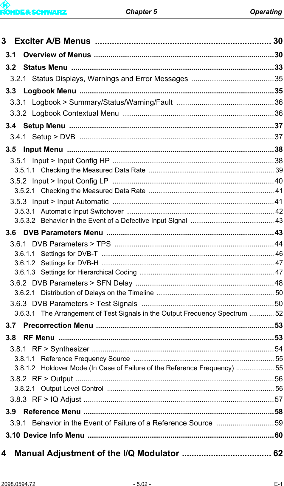 Chapter 5 Operating2098.0594.72 - 5.02 - E-13 Exciter A/B Menus  ......................................................................... 303.1 Overview of Menus .......................................................................................303.2 Status Menu  ..................................................................................................333.2.1 Status Displays, Warnings and Error Messages  ........................................353.3 Logbook Menu  ..............................................................................................353.3.1 Logbook > Summary/Status/Warning/Fault ...............................................363.3.2 Logbook Contextual Menu  .........................................................................363.4 Setup Menu  ...................................................................................................373.4.1 Setup > DVB  ..............................................................................................373.5 Input Menu  ....................................................................................................383.5.1 Input > Input Config HP ..............................................................................383.5.1.1 Checking the Measured Data Rate  .................................................................. 393.5.2 Input > Input Config LP  ..............................................................................403.5.2.1 Checking the Measured Data Rate  .................................................................. 413.5.3 Input > Input Automatic  ..............................................................................413.5.3.1 Automatic Input Switchover .............................................................................. 423.5.3.2 Behavior in the Event of a Defective Input Signal  ............................................ 433.6 DVB Parameters Menu  .................................................................................433.6.1 DVB Parameters > TPS  .............................................................................443.6.1.1 Settings for DVB-T  ........................................................................................... 463.6.1.2 Settings for DVB-H  ........................................................................................... 473.6.1.3 Settings for Hierarchical Coding ....................................................................... 473.6.2 DVB Parameters > SFN Delay ...................................................................483.6.2.1 Distribution of Delays on the Timeline .............................................................. 503.6.3 DVB Parameters > Test Signals ................................................................503.6.3.1 The Arrangement of Test Signals in the Output Frequency Spectrum ............. 523.7 Precorrection Menu ......................................................................................533.8 RF Menu  ........................................................................................................533.8.1 RF > Synthesizer ........................................................................................543.8.1.1 Reference Frequency Source  .......................................................................... 553.8.1.2 Holdover Mode (In Case of Failure of the Reference Frequency) .................... 553.8.2 RF > Output ................................................................................................563.8.2.1 Output Level Control  ........................................................................................ 563.8.3 RF > IQ Adjust ............................................................................................573.9 Reference Menu ............................................................................................583.9.1 Behavior in the Event of Failure of a Reference Source  ............................593.10 Device Info Menu  ..........................................................................................604 Manual Adjustment of the I/Q Modulator ..................................... 62