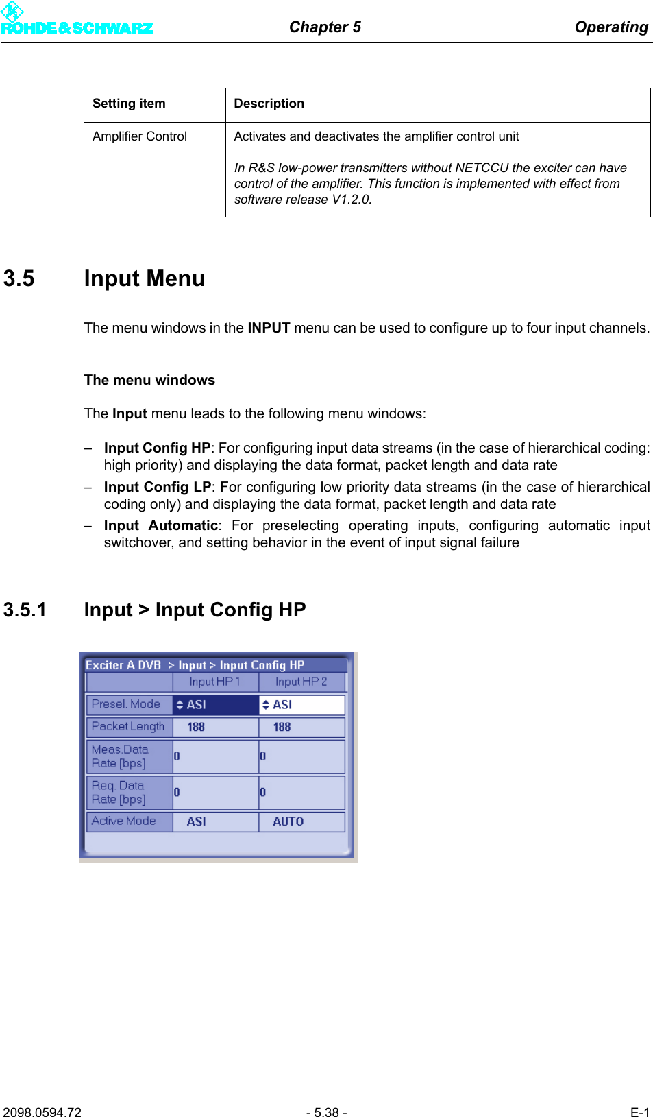 Chapter 5 Operating2098.0594.72 - 5.38 - E-13.5 Input MenuThe menu windows in the INPUT menu can be used to configure up to four input channels.The menu windowsThe Input menu leads to the following menu windows:&ndash;Input Config HP: For configuring input data streams (in the case of hierarchical coding:high priority) and displaying the data format, packet length and data rate&ndash;Input Config LP: For configuring low priority data streams (in the case of hierarchicalcoding only) and displaying the data format, packet length and data rate&ndash;Input Automatic: For preselecting operating inputs, configuring automatic inputswitchover, and setting behavior in the event of input signal failure3.5.1 Input > Input Config HPAmplifier Control Activates and deactivates the amplifier control unitIn R&amp;S low-power transmitters without NETCCU the exciter can have control of the amplifier. This function is implemented with effect from software release V1.2.0.Setting item Description