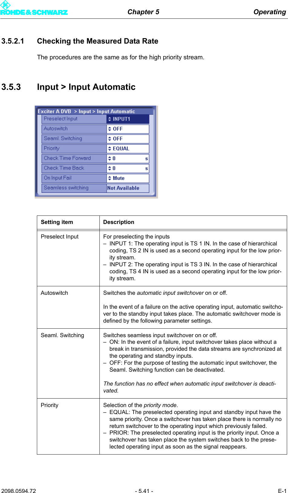 Chapter 5 Operating2098.0594.72 - 5.41 - E-13.5.2.1 Checking the Measured Data RateThe procedures are the same as for the high priority stream.3.5.3 Input > Input AutomaticSetting item DescriptionPreselect Input For preselecting the inputs&ndash; INPUT 1: The operating input is TS 1 IN. In the case of hierarchical coding, TS 2 IN is used as a second operating input for the low prior-ity stream.&ndash; INPUT 2: The operating input is TS 3 IN. In the case of hierarchical coding, TS 4 IN is used as a second operating input for the low prior-ity stream.Autoswitch Switches the automatic input switchover on or off.In the event of a failure on the active operating input, automatic switcho-ver to the standby input takes place. The automatic switchover mode is defined by the following parameter settings.Seaml. Switching Switches seamless input switchover on or off.&ndash; ON: In the event of a failure, input switchover takes place without a break in transmission, provided the data streams are synchronized at the operating and standby inputs.&ndash; OFF: For the purpose of testing the automatic input switchover, the Seaml. Switching function can be deactivated.The function has no effect when automatic input switchover is deacti-vated.Priority Selection of the priority mode.&ndash; EQUAL: The preselected operating input and standby input have the same priority. Once a switchover has taken place there is normally no return switchover to the operating input which previously failed.&ndash; PRIOR: The preselected operating input is the priority input. Once a switchover has taken place the system switches back to the prese-lected operating input as soon as the signal reappears. 