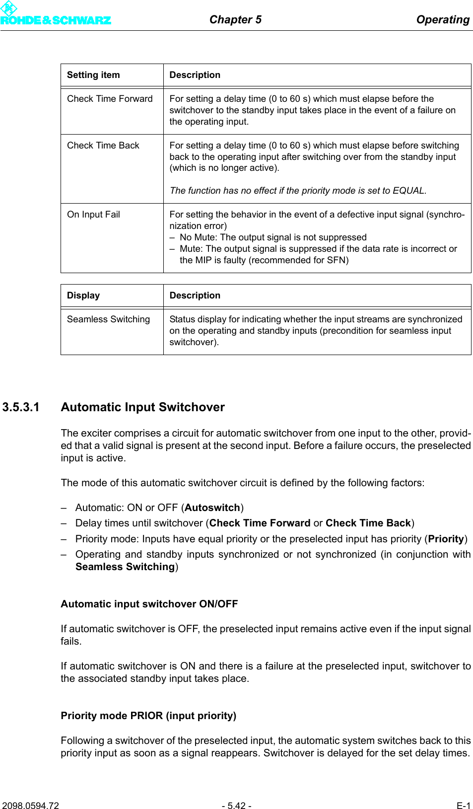 Chapter 5 Operating2098.0594.72 - 5.42 - E-13.5.3.1 Automatic Input SwitchoverThe exciter comprises a circuit for automatic switchover from one input to the other, provid-ed that a valid signal is present at the second input. Before a failure occurs, the preselectedinput is active.The mode of this automatic switchover circuit is defined by the following factors:&ndash; Automatic: ON or OFF (Autoswitch)&ndash; Delay times until switchover (Check Time Forward or Check Time Back)&ndash; Priority mode: Inputs have equal priority or the preselected input has priority (Priority)&ndash; Operating and standby inputs synchronized or not synchronized (in conjunction withSeamless Switching)Automatic input switchover ON/OFFIf automatic switchover is OFF, the preselected input remains active even if the input signalfails.If automatic switchover is ON and there is a failure at the preselected input, switchover tothe associated standby input takes place.Priority mode PRIOR (input priority)Following a switchover of the preselected input, the automatic system switches back to thispriority input as soon as a signal reappears. Switchover is delayed for the set delay times.Check Time Forward For setting a delay time (0 to 60 s) which must elapse before the switchover to the standby input takes place in the event of a failure on the operating input.Check Time Back For setting a delay time (0 to 60 s) which must elapse before switching back to the operating input after switching over from the standby input (which is no longer active).The function has no effect if the priority mode is set to EQUAL.On Input Fail For setting the behavior in the event of a defective input signal (synchro-nization error)&ndash; No Mute: The output signal is not suppressed&ndash; Mute: The output signal is suppressed if the data rate is incorrect or the MIP is faulty (recommended for SFN)Display DescriptionSeamless Switching Status display for indicating whether the input streams are synchronized on the operating and standby inputs (precondition for seamless input switchover).Setting item Description