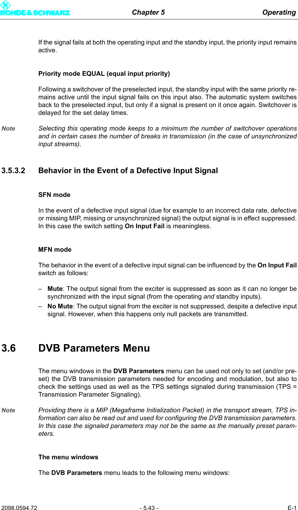 Chapter 5 Operating2098.0594.72 - 5.43 - E-1If the signal fails at both the operating input and the standby input, the priority input remainsactive.Priority mode EQUAL (equal input priority)Following a switchover of the preselected input, the standby input with the same priority re-mains active until the input signal fails on this input also. The automatic system switchesback to the preselected input, but only if a signal is present on it once again. Switchover isdelayed for the set delay times.Note Selecting this operating mode keeps to a minimum the number of switchover operationsand in certain cases the number of breaks in transmission (in the case of unsynchronizedinput streams).3.5.3.2 Behavior in the Event of a Defective Input SignalSFN modeIn the event of a defective input signal (due for example to an incorrect data rate, defectiveor missing MIP, missing or unsynchronized signal) the output signal is in effect suppressed.In this case the switch setting On Input Fail is meaningless.MFN modeThe behavior in the event of a defective input signal can be influenced by the On Input Failswitch as follows:&ndash;Mute: The output signal from the exciter is suppressed as soon as it can no longer besynchronized with the input signal (from the operating and standby inputs).&ndash;No Mute: The output signal from the exciter is not suppressed, despite a defective inputsignal. However, when this happens only null packets are transmitted.3.6 DVB Parameters MenuThe menu windows in the DVB Parameters menu can be used not only to set (and/or pre-set) the DVB transmission parameters needed for encoding and modulation, but also tocheck the settings used as well as the TPS settings signaled during transmission (TPS =Transmission Parameter Signaling).Note Providing there is a MIP (Megaframe Initialization Packet) in the transport stream, TPS in-formation can also be read out and used for configuring the DVB transmission parameters.In this case the signaled parameters may not be the same as the manually preset param-eters.The menu windowsThe DVB Parameters menu leads to the following menu windows: