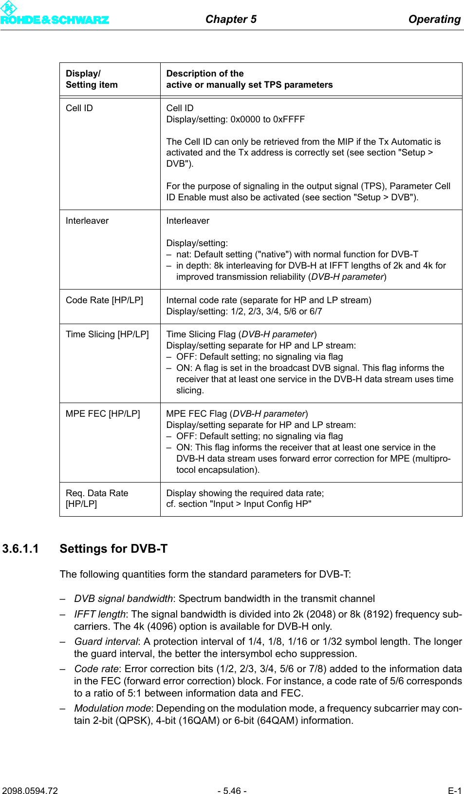 Chapter 5 Operating2098.0594.72 - 5.46 - E-13.6.1.1 Settings for DVB-TThe following quantities form the standard parameters for DVB-T:&ndash;DVB signal bandwidth: Spectrum bandwidth in the transmit channel&ndash;IFFT length: The signal bandwidth is divided into 2k (2048) or 8k (8192) frequency sub-carriers. The 4k (4096) option is available for DVB-H only.&ndash;Guard interval: A protection interval of 1/4, 1/8, 1/16 or 1/32 symbol length. The longerthe guard interval, the better the intersymbol echo suppression.&ndash;Code rate: Error correction bits (1/2, 2/3, 3/4, 5/6 or 7/8) added to the information datain the FEC (forward error correction) block. For instance, a code rate of 5/6 correspondsto a ratio of 5:1 between information data and FEC.&ndash;Modulation mode: Depending on the modulation mode, a frequency subcarrier may con-tain 2-bit (QPSK), 4-bit (16QAM) or 6-bit (64QAM) information.Cell ID Cell IDDisplay/setting: 0x0000 to 0xFFFFThe Cell ID can only be retrieved from the MIP if the Tx Automatic is activated and the Tx address is correctly set (see section "Setup > DVB").For the purpose of signaling in the output signal (TPS), Parameter Cell ID Enable must also be activated (see section "Setup > DVB").Interleaver InterleaverDisplay/setting:&ndash; nat: Default setting ("native") with normal function for DVB-T&ndash; in depth: 8k interleaving for DVB-H at IFFT lengths of 2k and 4k for improved transmission reliability (DVB-H parameter)Code Rate [HP/LP] Internal code rate (separate for HP and LP stream)Display/setting: 1/2, 2/3, 3/4, 5/6 or 6/7 Time Slicing [HP/LP] Time Slicing Flag (DVB-H parameter)Display/setting separate for HP and LP stream:&ndash; OFF: Default setting; no signaling via flag&ndash; ON: A flag is set in the broadcast DVB signal. This flag informs the receiver that at least one service in the DVB-H data stream uses time slicing.MPE FEC [HP/LP] MPE FEC Flag (DVB-H parameter)Display/setting separate for HP and LP stream:&ndash; OFF: Default setting; no signaling via flag&ndash; ON: This flag informs the receiver that at least one service in the DVB-H data stream uses forward error correction for MPE (multipro-tocol encapsulation).Req. Data Rate [HP/LP]Display showing the required data rate;cf. section "Input > Input Config HP"Display/Setting itemDescription of theactive or manually set TPS parameters