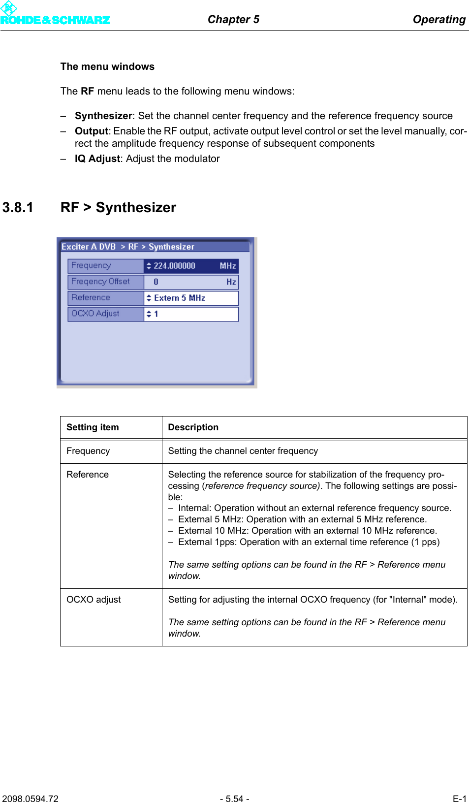 Chapter 5 Operating2098.0594.72 - 5.54 - E-1The menu windowsThe RF menu leads to the following menu windows:&ndash;Synthesizer: Set the channel center frequency and the reference frequency source&ndash;Output: Enable the RF output, activate output level control or set the level manually, cor-rect the amplitude frequency response of subsequent components&ndash;IQ Adjust: Adjust the modulator3.8.1 RF > SynthesizerSetting item DescriptionFrequency Setting the channel center frequencyReference Selecting the reference source for stabilization of the frequency pro-cessing (reference frequency source). The following settings are possi-ble:&ndash; Internal: Operation without an external reference frequency source.&ndash; External 5 MHz: Operation with an external 5 MHz reference.&ndash; External 10 MHz: Operation with an external 10 MHz reference.&ndash; External 1pps: Operation with an external time reference (1 pps)The same setting options can be found in the RF > Reference menu window.OCXO adjust Setting for adjusting the internal OCXO frequency (for "Internal" mode).The same setting options can be found in the RF > Reference menu window.