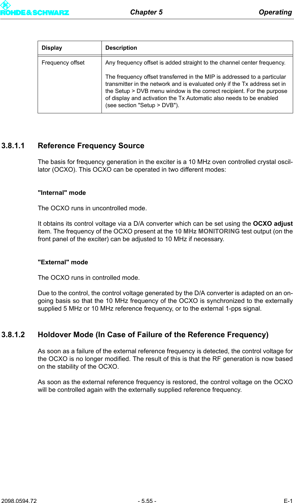 Chapter 5 Operating2098.0594.72 - 5.55 - E-13.8.1.1 Reference Frequency SourceThe basis for frequency generation in the exciter is a 10 MHz oven controlled crystal oscil-lator (OCXO). This OCXO can be operated in two different modes:"Internal" modeThe OCXO runs in uncontrolled mode.It obtains its control voltage via a D/A converter which can be set using the OCXO adjustitem. The frequency of the OCXO present at the 10 MHz MONITORING test output (on thefront panel of the exciter) can be adjusted to 10 MHz if necessary."External" modeThe OCXO runs in controlled mode.Due to the control, the control voltage generated by the D/A converter is adapted on an on-going basis so that the 10 MHz frequency of the OCXO is synchronized to the externallysupplied 5 MHz or 10 MHz reference frequency, or to the external 1-pps signal.3.8.1.2 Holdover Mode (In Case of Failure of the Reference Frequency)As soon as a failure of the external reference frequency is detected, the control voltage forthe OCXO is no longer modified. The result of this is that the RF generation is now basedon the stability of the OCXO.As soon as the external reference frequency is restored, the control voltage on the OCXOwill be controlled again with the externally supplied reference frequency.Display DescriptionFrequency offset Any frequency offset is added straight to the channel center frequency.The frequency offset transferred in the MIP is addressed to a particular transmitter in the network and is evaluated only if the Tx address set in the Setup > DVB menu window is the correct recipient. For the purpose of display and activation the Tx Automatic also needs to be enabled (see section "Setup > DVB").