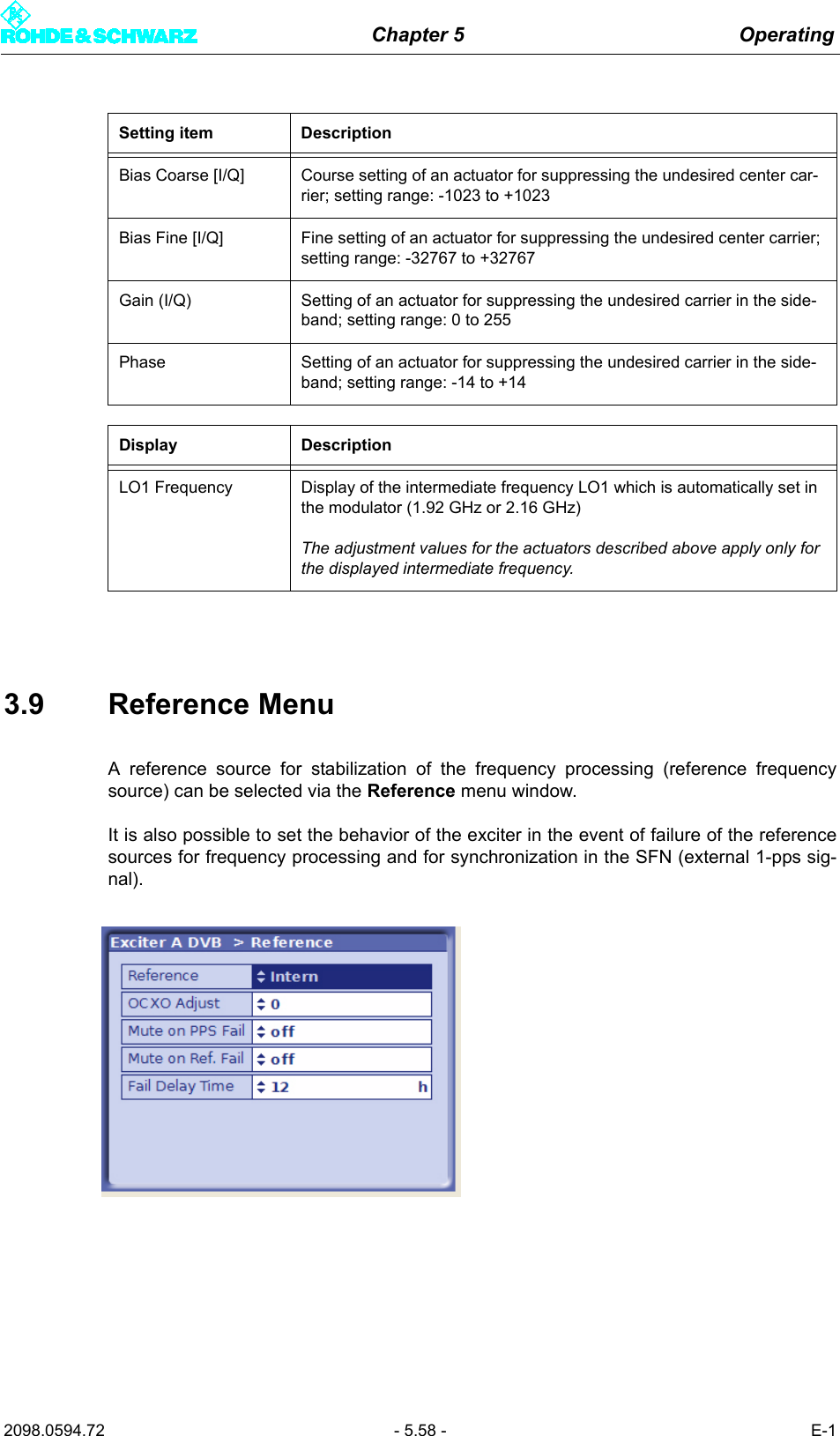 Chapter 5 Operating2098.0594.72 - 5.58 - E-13.9 Reference MenuA reference source for stabilization of the frequency processing (reference frequencysource) can be selected via the Reference menu window.It is also possible to set the behavior of the exciter in the event of failure of the referencesources for frequency processing and for synchronization in the SFN (external 1-pps sig-nal).Bias Coarse [I/Q] Course setting of an actuator for suppressing the undesired center car-rier; setting range: -1023 to +1023Bias Fine [I/Q] Fine setting of an actuator for suppressing the undesired center carrier; setting range: -32767 to +32767Gain (I/Q) Setting of an actuator for suppressing the undesired carrier in the side-band; setting range: 0 to 255Phase Setting of an actuator for suppressing the undesired carrier in the side-band; setting range: -14 to +14Display DescriptionLO1 Frequency Display of the intermediate frequency LO1 which is automatically set in the modulator (1.92 GHz or 2.16 GHz)The adjustment values for the actuators described above apply only for the displayed intermediate frequency.Setting item Description