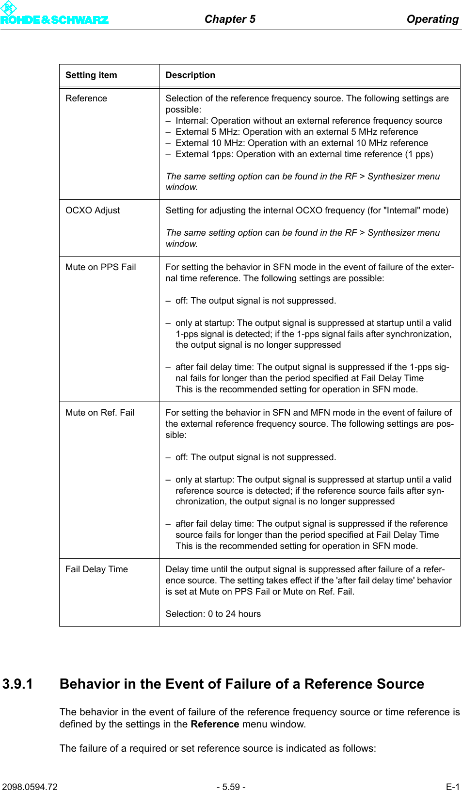 Chapter 5 Operating2098.0594.72 - 5.59 - E-13.9.1 Behavior in the Event of Failure of a Reference SourceThe behavior in the event of failure of the reference frequency source or time reference isdefined by the settings in the Reference menu window.The failure of a required or set reference source is indicated as follows:Setting item DescriptionReference Selection of the reference frequency source. The following settings are possible:&ndash; Internal: Operation without an external reference frequency source&ndash; External 5 MHz: Operation with an external 5 MHz reference&ndash; External 10 MHz: Operation with an external 10 MHz reference&ndash; External 1pps: Operation with an external time reference (1 pps)The same setting option can be found in the RF > Synthesizer menu window.OCXO Adjust Setting for adjusting the internal OCXO frequency (for "Internal" mode)The same setting option can be found in the RF > Synthesizer menu window.Mute on PPS Fail For setting the behavior in SFN mode in the event of failure of the exter-nal time reference. The following settings are possible:&ndash; off: The output signal is not suppressed.&ndash; only at startup: The output signal is suppressed at startup until a valid 1-pps signal is detected; if the 1-pps signal fails after synchronization, the output signal is no longer suppressed&ndash; after fail delay time: The output signal is suppressed if the 1-pps sig-nal fails for longer than the period specified at Fail Delay TimeThis is the recommended setting for operation in SFN mode.Mute on Ref. Fail For setting the behavior in SFN and MFN mode in the event of failure of the external reference frequency source. The following settings are pos-sible:&ndash; off: The output signal is not suppressed.&ndash; only at startup: The output signal is suppressed at startup until a valid reference source is detected; if the reference source fails after syn-chronization, the output signal is no longer suppressed&ndash; after fail delay time: The output signal is suppressed if the reference source fails for longer than the period specified at Fail Delay TimeThis is the recommended setting for operation in SFN mode.Fail Delay Time Delay time until the output signal is suppressed after failure of a refer-ence source. The setting takes effect if the 'after fail delay time' behavior is set at Mute on PPS Fail or Mute on Ref. Fail.Selection: 0 to 24 hours