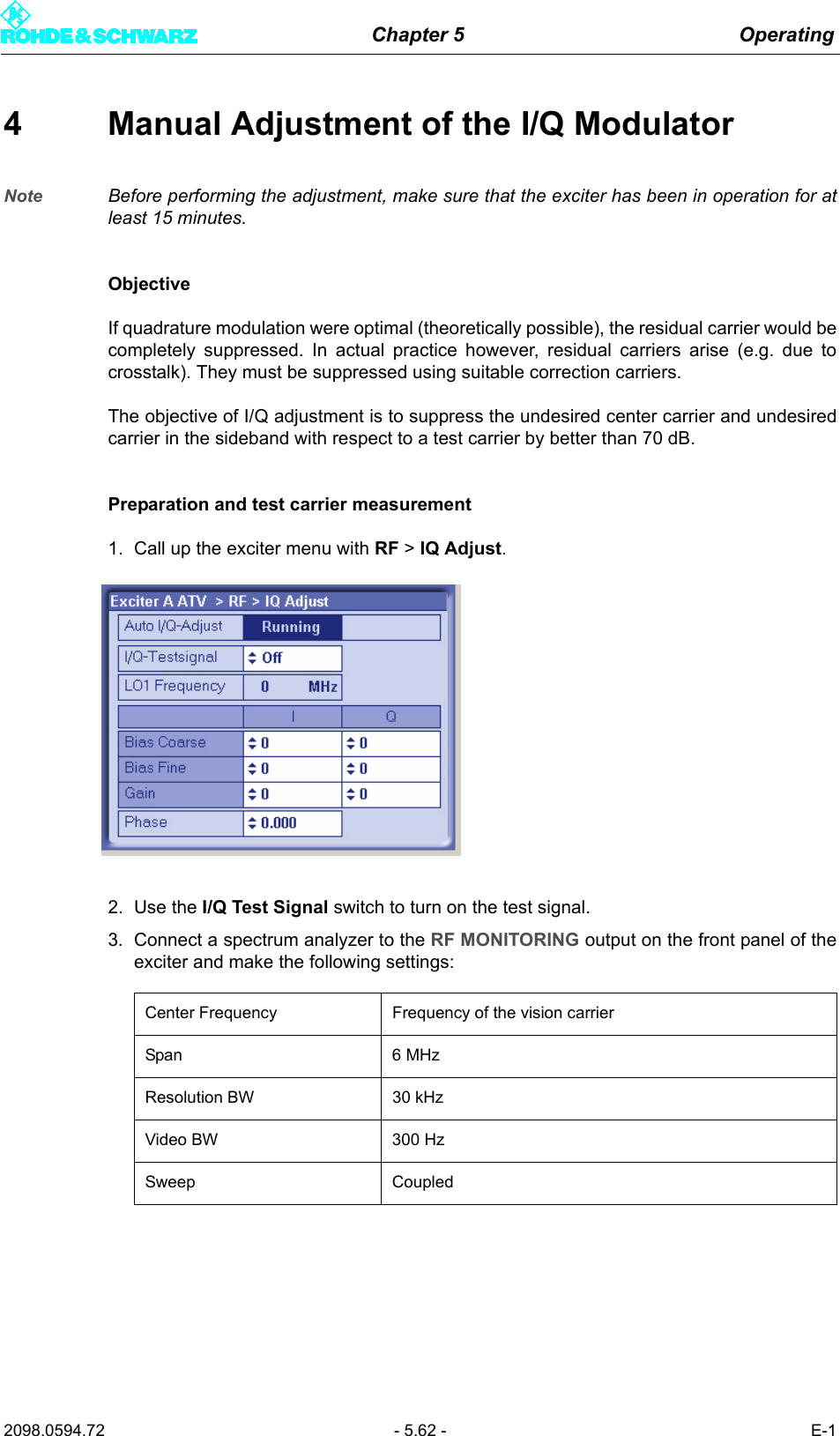 Chapter 5 Operating2098.0594.72 - 5.62 - E-14 Manual Adjustment of the I/Q ModulatorNote Before performing the adjustment, make sure that the exciter has been in operation for atleast 15 minutes.ObjectiveIf quadrature modulation were optimal (theoretically possible), the residual carrier would becompletely suppressed. In actual practice however, residual carriers arise (e.g. due tocrosstalk). They must be suppressed using suitable correction carriers.The objective of I/Q adjustment is to suppress the undesired center carrier and undesiredcarrier in the sideband with respect to a test carrier by better than 70 dB.Preparation and test carrier measurement1. Call up the exciter menu with RF > IQ Adjust.2. Use the I/Q Test Signal switch to turn on the test signal.3. Connect a spectrum analyzer to the RF MONITORING output on the front panel of theexciter and make the following settings:Center Frequency Frequency of the vision carrierSpan 6 MHzResolution BW 30 kHzVideo BW 300 HzSweep Coupled