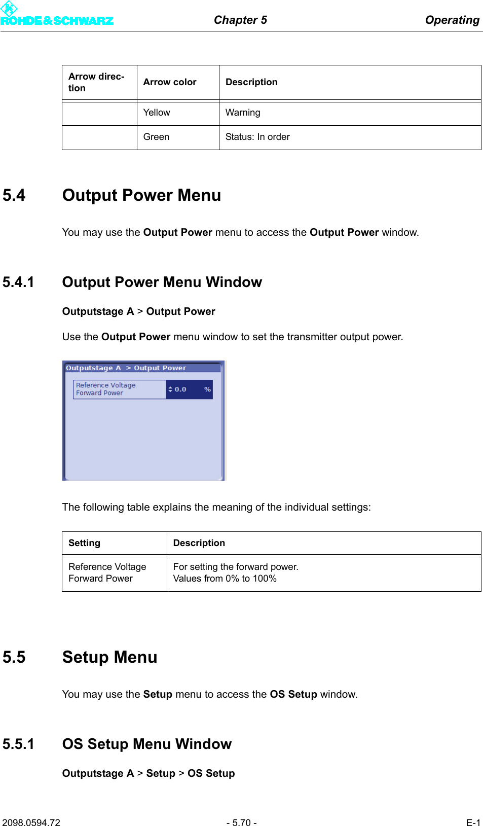 Chapter 5 Operating2098.0594.72 - 5.70 - E-15.4 Output Power MenuYou may use the Output Power menu to access the Output Power window. 5.4.1 Output Power Menu WindowOutputstage A > Output PowerUse the Output Power menu window to set the transmitter output power.The following table explains the meaning of the individual settings:5.5 Setup MenuYou may use the Setup menu to access the OS Setup window. 5.5.1 OS Setup Menu WindowOutputstage A > Setup > OS SetupYellow WarningGreen Status: In orderSetting DescriptionReference Voltage Forward PowerFor setting the forward power.Values from 0% to 100%Arrow direc-tion Arrow color Description