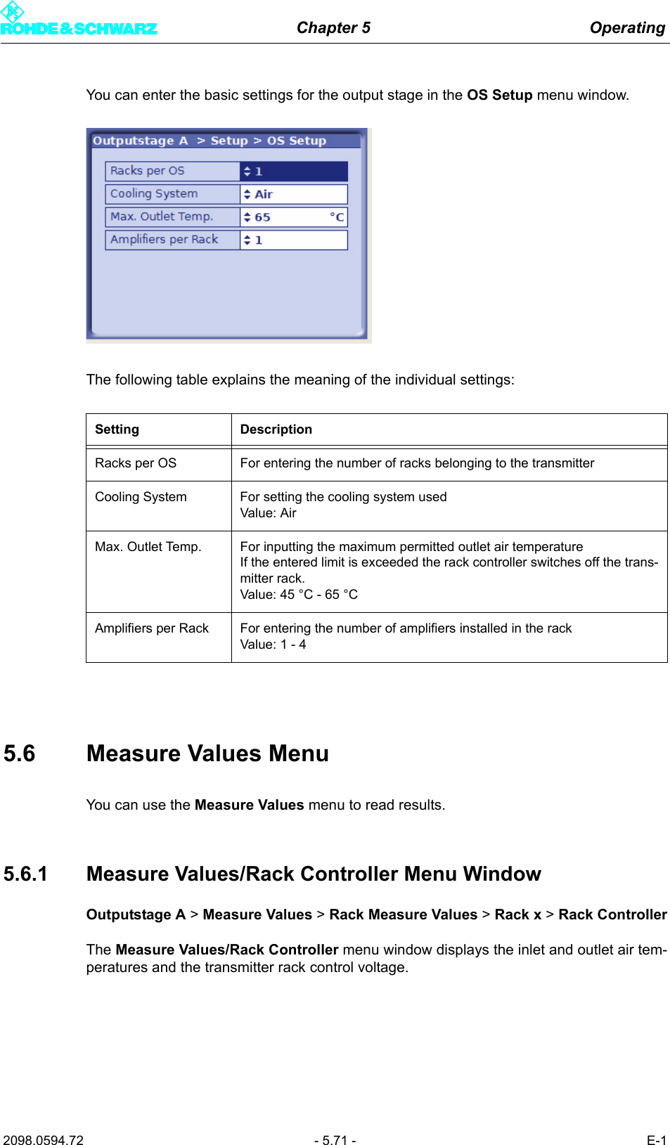 Chapter 5 Operating2098.0594.72 - 5.71 - E-1You can enter the basic settings for the output stage in the OS Setup menu window.The following table explains the meaning of the individual settings:5.6 Measure Values MenuYou can use the Measure Values menu to read results. 5.6.1 Measure Values/Rack Controller Menu WindowOutputstage A > Measure Values > Rack Measure Values > Rack x > Rack ControllerThe Measure Values/Rack Controller menu window displays the inlet and outlet air tem-peratures and the transmitter rack control voltage.Setting DescriptionRacks per OS For entering the number of racks belonging to the transmitterCooling System For setting the cooling system usedValue: AirMax. Outlet Temp. For inputting the maximum permitted outlet air temperatureIf the entered limit is exceeded the rack controller switches off the trans-mitter rack.Value: 45 &deg;C - 65 &deg;CAmplifiers per Rack For entering the number of amplifiers installed in the rackValue: 1 - 4