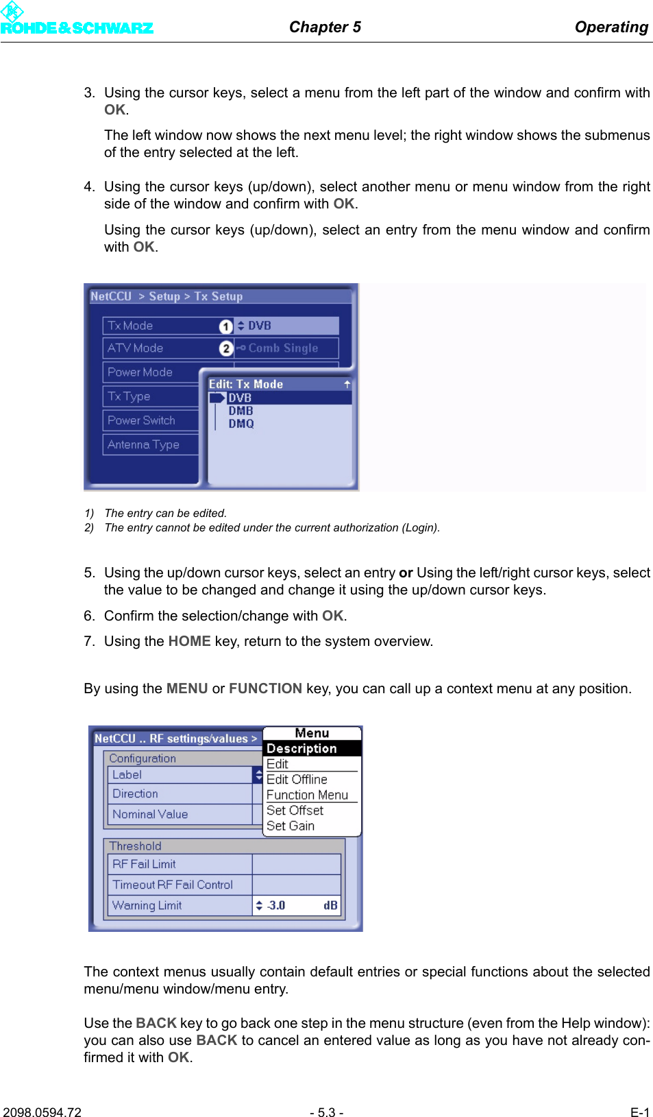 Chapter 5 Operating2098.0594.72 - 5.3 - E-13. Using the cursor keys, select a menu from the left part of the window and confirm withOK. The left window now shows the next menu level; the right window shows the submenusof the entry selected at the left. 4. Using the cursor keys (up/down), select another menu or menu window from the rightside of the window and confirm with OK. Using the cursor keys (up/down), select an entry from the menu window and confirmwith OK. 1) The entry can be edited.2) The entry cannot be edited under the current authorization (Login).5. Using the up/down cursor keys, select an entry or Using the left/right cursor keys, selectthe value to be changed and change it using the up/down cursor keys.6. Confirm the selection/change with OK.7. Using the HOME key, return to the system overview.By using the MENU or FUNCTION key, you can call up a context menu at any position. The context menus usually contain default entries or special functions about the selectedmenu/menu window/menu entry.Use the BACK key to go back one step in the menu structure (even from the Help window):you can also use BACK to cancel an entered value as long as you have not already con-firmed it with OK.