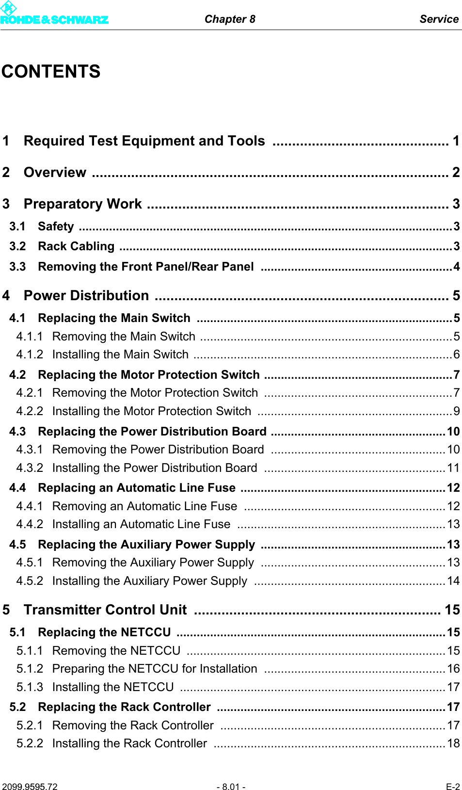 Chapter 8 Service2099.9595.72 - 8.01 - E-2CONTENTS1 Required Test Equipment and Tools  ............................................. 12 Overview ........................................................................................... 23 Preparatory Work ............................................................................. 33.1 Safety ...............................................................................................................33.2 Rack Cabling ...................................................................................................33.3 Removing the Front Panel/Rear Panel  .........................................................44 Power Distribution ........................................................................... 54.1 Replacing the Main Switch  ............................................................................54.1.1 Removing the Main Switch ...........................................................................54.1.2 Installing the Main Switch .............................................................................64.2 Replacing the Motor Protection Switch ........................................................74.2.1 Removing the Motor Protection Switch  ........................................................74.2.2 Installing the Motor Protection Switch  ..........................................................94.3 Replacing the Power Distribution Board ....................................................104.3.1 Removing the Power Distribution Board  ....................................................104.3.2 Installing the Power Distribution Board  ......................................................114.4 Replacing an Automatic Line Fuse .............................................................124.4.1 Removing an Automatic Line Fuse ............................................................124.4.2 Installing an Automatic Line Fuse ..............................................................134.5 Replacing the Auxiliary Power Supply  .......................................................134.5.1 Removing the Auxiliary Power Supply  .......................................................134.5.2 Installing the Auxiliary Power Supply  .........................................................145 Transmitter Control Unit  ............................................................... 155.1 Replacing the NETCCU  ................................................................................155.1.1 Removing the NETCCU  .............................................................................155.1.2 Preparing the NETCCU for Installation ......................................................165.1.3 Installing the NETCCU  ...............................................................................175.2 Replacing the Rack Controller ....................................................................175.2.1 Removing the Rack Controller ...................................................................175.2.2 Installing the Rack Controller .....................................................................18