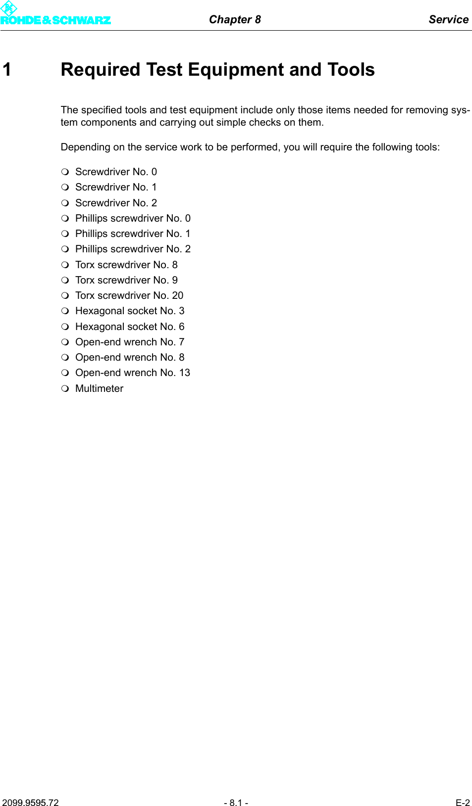 Chapter 8 Service2099.9595.72 - 8.1 - E-21 Required Test Equipment and ToolsThe specified tools and test equipment include only those items needed for removing sys-tem components and carrying out simple checks on them. Depending on the service work to be performed, you will require the following tools: Screwdriver No. 0Screwdriver No. 1Screwdriver No. 2Phillips screwdriver No. 0Phillips screwdriver No. 1Phillips screwdriver No. 2Torx screwdriver No. 8Torx screwdriver No. 9Torx screwdriver No. 20Hexagonal socket No. 3Hexagonal socket No. 6Open-end wrench No. 7Open-end wrench No. 8Open-end wrench No. 13Multimeter