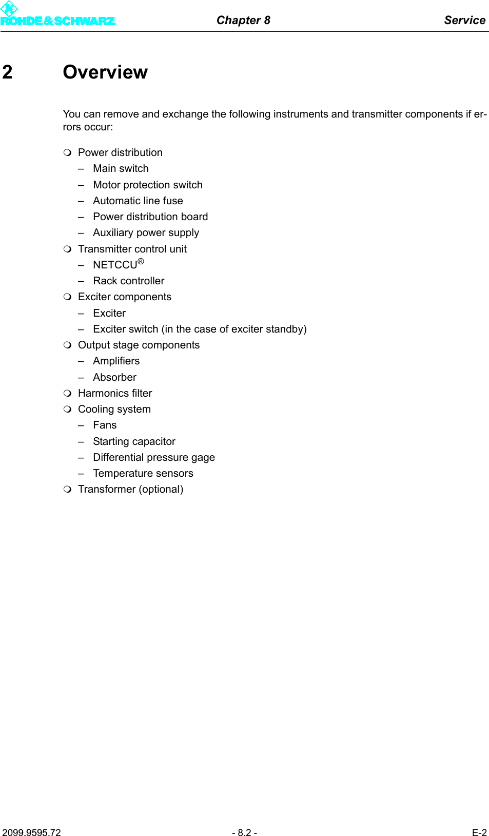 Chapter 8 Service2099.9595.72 - 8.2 - E-22 OverviewYou can remove and exchange the following instruments and transmitter components if er-rors occur: Power distribution&ndash; Main switch&ndash; Motor protection switch&ndash; Automatic line fuse&ndash; Power distribution board&ndash; Auxiliary power supplyTransmitter control unit&ndash;NETCCU&reg;&ndash; Rack controllerExciter components&ndash;Exciter&ndash; Exciter switch (in the case of exciter standby)Output stage components&ndash; Amplifiers&ndash; AbsorberHarmonics filterCooling system&ndash;Fans&ndash; Starting capacitor&ndash; Differential pressure gage&ndash; Temperature sensorsTransformer (optional)