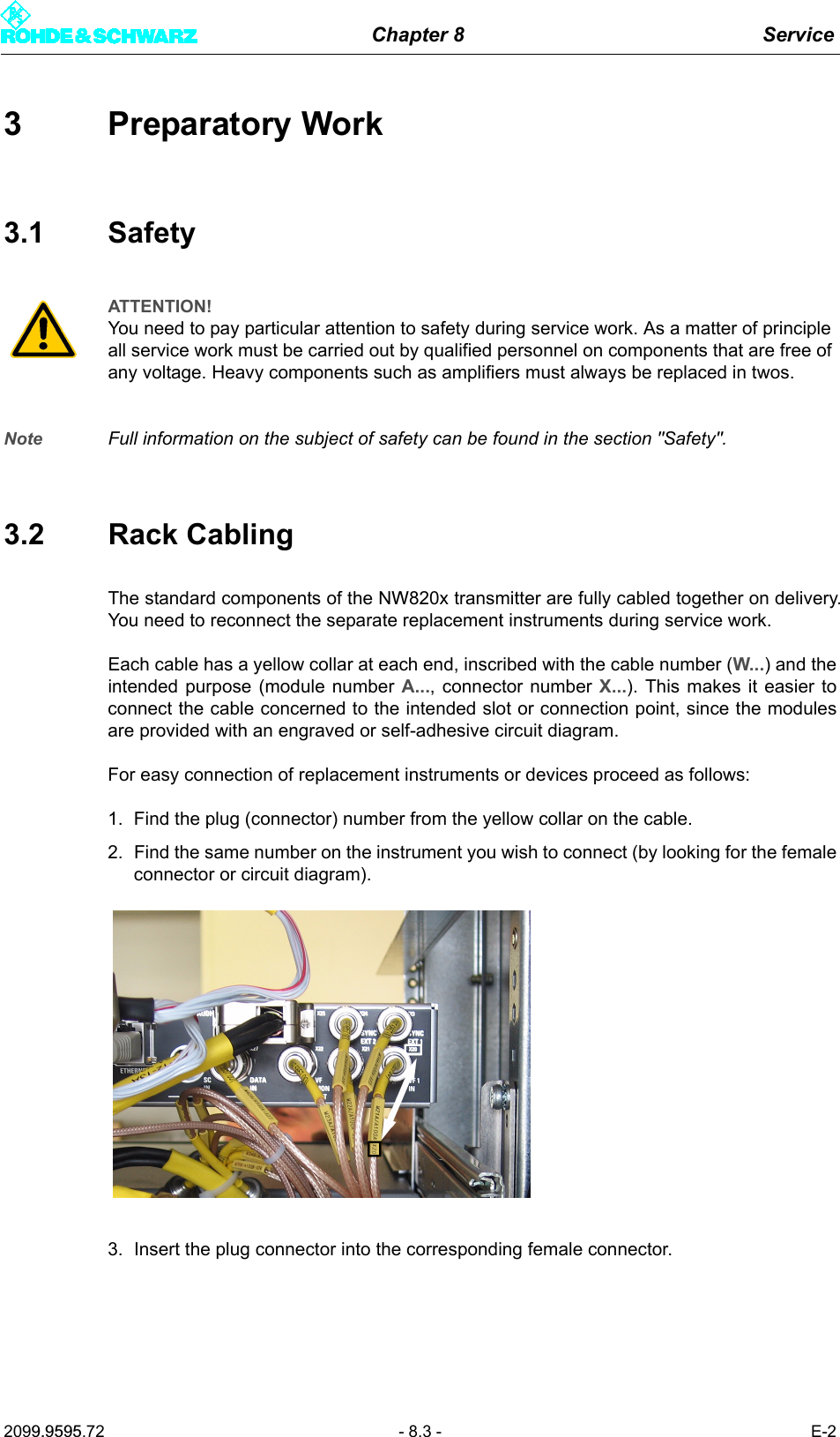 Chapter 8 Service2099.9595.72 - 8.3 - E-23 Preparatory Work3.1 SafetyNote Full information on the subject of safety can be found in the section "Safety".3.2 Rack CablingThe standard components of the NW820x transmitter are fully cabled together on delivery.You need to reconnect the separate replacement instruments during service work. Each cable has a yellow collar at each end, inscribed with the cable number (W...) and theintended purpose (module number A..., connector number X...). This makes it easier toconnect the cable concerned to the intended slot or connection point, since the modulesare provided with an engraved or self-adhesive circuit diagram.For easy connection of replacement instruments or devices proceed as follows:1. Find the plug (connector) number from the yellow collar on the cable.2. Find the same number on the instrument you wish to connect (by looking for the femaleconnector or circuit diagram).3. Insert the plug connector into the corresponding female connector.ATTENTION!You need to pay particular attention to safety during service work. As a matter of principle all service work must be carried out by qualified personnel on components that are free of any voltage. Heavy components such as amplifiers must always be replaced in twos.