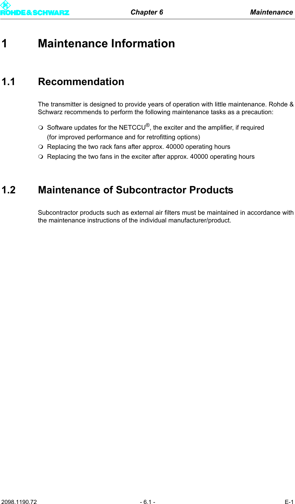 Chapter 6 Maintenance2098.1190.72 - 6.1 - E-11 Maintenance Information1.1 RecommendationThe transmitter is designed to provide years of operation with little maintenance. Rohde &amp;Schwarz recommends to perform the following maintenance tasks as a precaution:Software updates for the NETCCU&reg;, the exciter and the amplifier, if required (for improved performance and for retrofitting options)Replacing the two rack fans after approx. 40000 operating hoursReplacing the two fans in the exciter after approx. 40000 operating hours1.2 Maintenance of Subcontractor ProductsSubcontractor products such as external air filters must be maintained in accordance withthe maintenance instructions of the individual manufacturer/product. 
