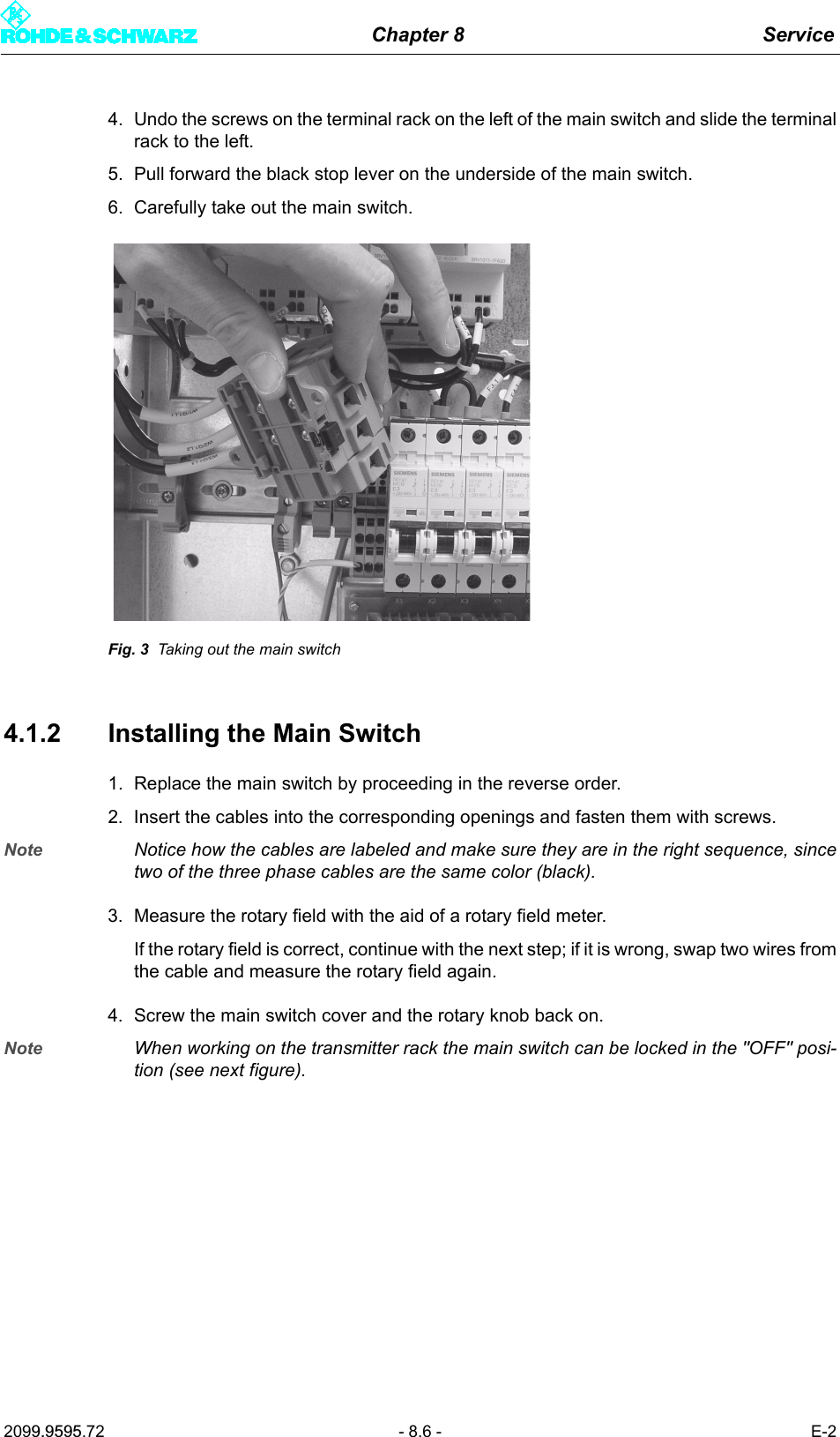 Chapter 8 Service2099.9595.72 - 8.6 - E-24. Undo the screws on the terminal rack on the left of the main switch and slide the terminalrack to the left.5. Pull forward the black stop lever on the underside of the main switch.6. Carefully take out the main switch.Fig. 3 Taking out the main switch4.1.2 Installing the Main Switch1. Replace the main switch by proceeding in the reverse order.2. Insert the cables into the corresponding openings and fasten them with screws.Note Notice how the cables are labeled and make sure they are in the right sequence, sincetwo of the three phase cables are the same color (black).3. Measure the rotary field with the aid of a rotary field meter.If the rotary field is correct, continue with the next step; if it is wrong, swap two wires fromthe cable and measure the rotary field again.4. Screw the main switch cover and the rotary knob back on.Note When working on the transmitter rack the main switch can be locked in the "OFF" posi-tion (see next figure).