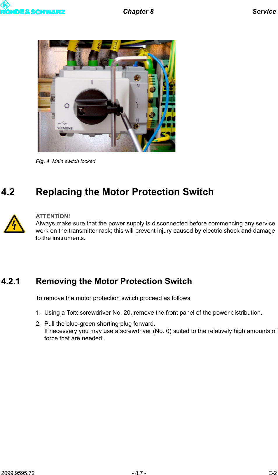 Chapter 8 Service2099.9595.72 - 8.7 - E-2Fig. 4 Main switch locked4.2 Replacing the Motor Protection Switch4.2.1 Removing the Motor Protection SwitchTo remove the motor protection switch proceed as follows:1. Using a Torx screwdriver No. 20, remove the front panel of the power distribution.2. Pull the blue-green shorting plug forward. If necessary you may use a screwdriver (No. 0) suited to the relatively high amounts offorce that are needed.ATTENTION!Always make sure that the power supply is disconnected before commencing any service work on the transmitter rack; this will prevent injury caused by electric shock and damage to the instruments.