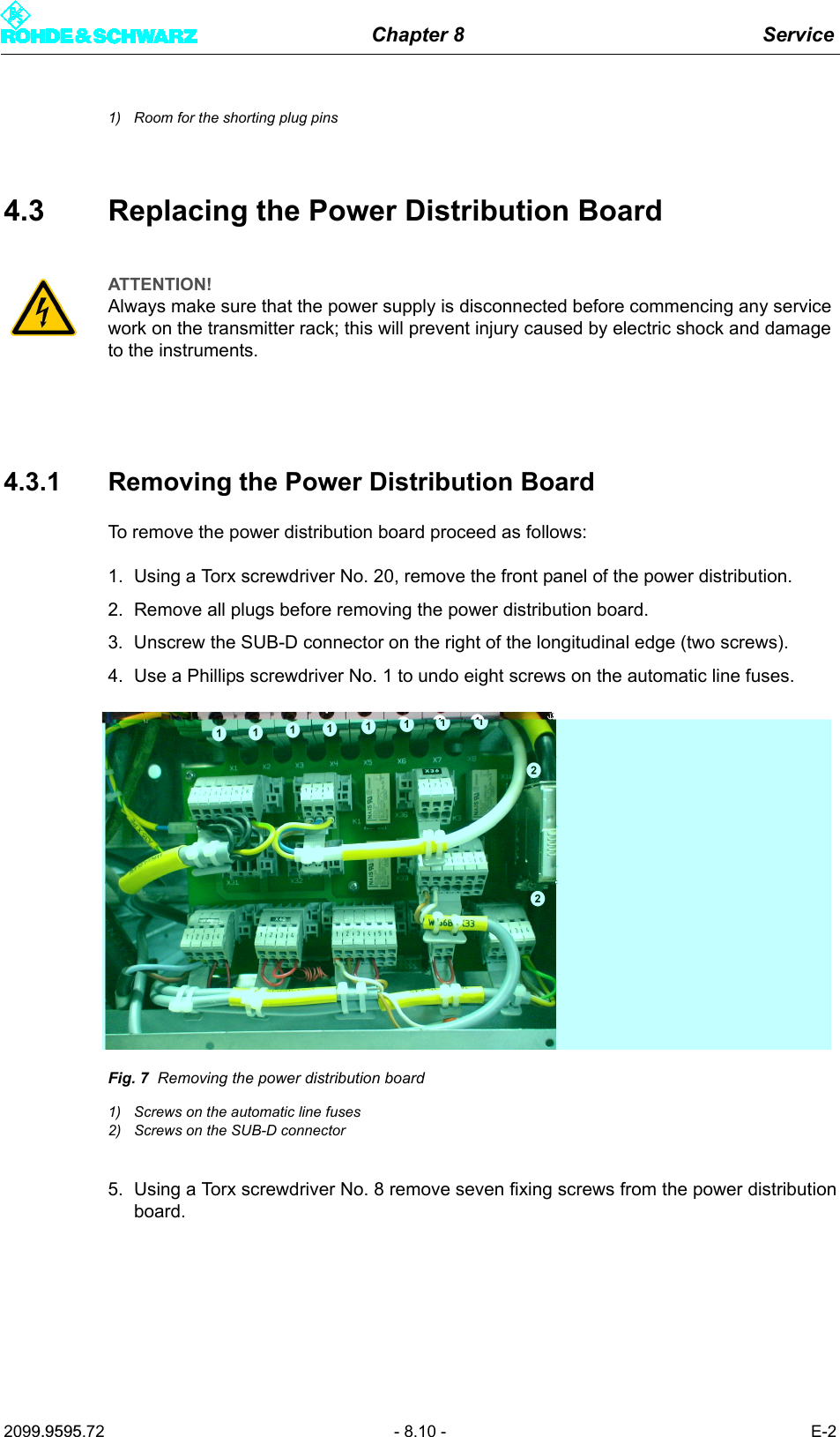Chapter 8 Service2099.9595.72 - 8.10 - E-21) Room for the shorting plug pins4.3 Replacing the Power Distribution Board4.3.1 Removing the Power Distribution BoardTo remove the power distribution board proceed as follows:1. Using a Torx screwdriver No. 20, remove the front panel of the power distribution.2. Remove all plugs before removing the power distribution board.3. Unscrew the SUB-D connector on the right of the longitudinal edge (two screws).4. Use a Phillips screwdriver No. 1 to undo eight screws on the automatic line fuses.Fig. 7 Removing the power distribution board1) Screws on the automatic line fuses2) Screws on the SUB-D connector5. Using a Torx screwdriver No. 8 remove seven fixing screws from the power distributionboard.ATTENTION!Always make sure that the power supply is disconnected before commencing any service work on the transmitter rack; this will prevent injury caused by electric shock and damage to the instruments.