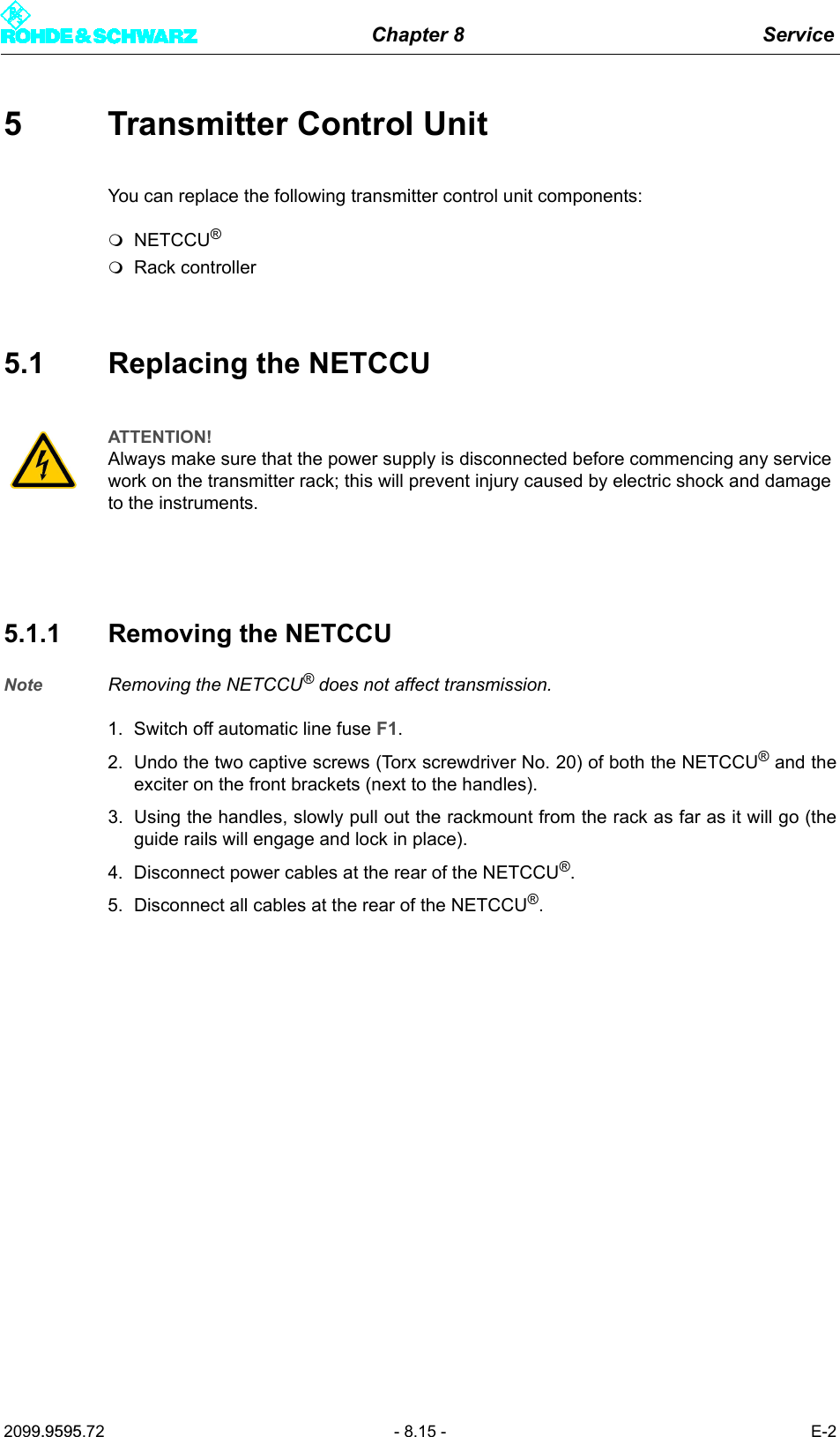 Chapter 8 Service2099.9595.72 - 8.15 - E-25 Transmitter Control UnitYou can replace the following transmitter control unit components:NETCCU&reg;Rack controller5.1 Replacing the NETCCU5.1.1 Removing the NETCCUNote Removing the NETCCU&reg; does not affect transmission. 1. Switch off automatic line fuse F1.2. Undo the two captive screws (Torx screwdriver No. 20) of both the NETCCU&reg; and theexciter on the front brackets (next to the handles). 3. Using the handles, slowly pull out the rackmount from the rack as far as it will go (theguide rails will engage and lock in place). 4. Disconnect power cables at the rear of the NETCCU&reg;. 5. Disconnect all cables at the rear of the NETCCU&reg;. ATTENTION!Always make sure that the power supply is disconnected before commencing any service work on the transmitter rack; this will prevent injury caused by electric shock and damage to the instruments.