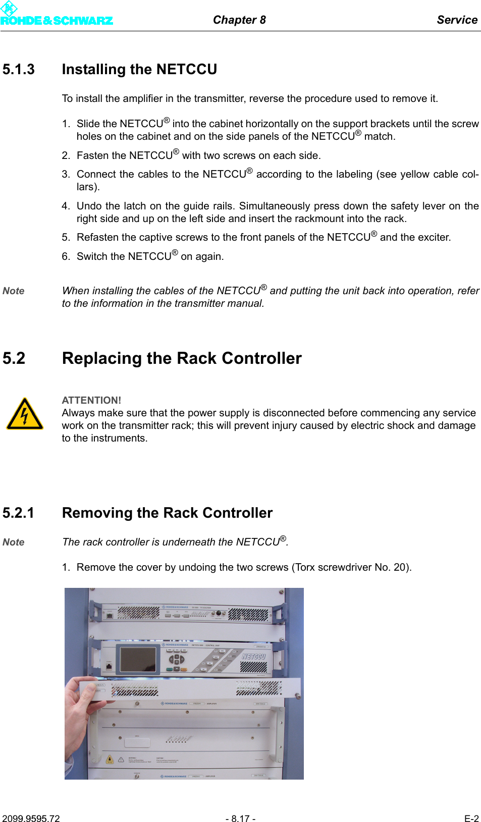 Chapter 8 Service2099.9595.72 - 8.17 - E-25.1.3 Installing the NETCCUTo install the amplifier in the transmitter, reverse the procedure used to remove it. 1. Slide the NETCCU&reg; into the cabinet horizontally on the support brackets until the screwholes on the cabinet and on the side panels of the NETCCU&reg; match. 2. Fasten the NETCCU&reg; with two screws on each side.3. Connect the cables to the NETCCU&reg; according to the labeling (see yellow cable col-lars).4. Undo the latch on the guide rails. Simultaneously press down the safety lever on theright side and up on the left side and insert the rackmount into the rack. 5. Refasten the captive screws to the front panels of the NETCCU&reg; and the exciter. 6. Switch the NETCCU&reg; on again.Note When installing the cables of the NETCCU&reg; and putting the unit back into operation, referto the information in the transmitter manual. 5.2 Replacing the Rack Controller5.2.1 Removing the Rack ControllerNote The rack controller is underneath the NETCCU&reg;.1. Remove the cover by undoing the two screws (Torx screwdriver No. 20).ATTENTION!Always make sure that the power supply is disconnected before commencing any service work on the transmitter rack; this will prevent injury caused by electric shock and damage to the instruments.