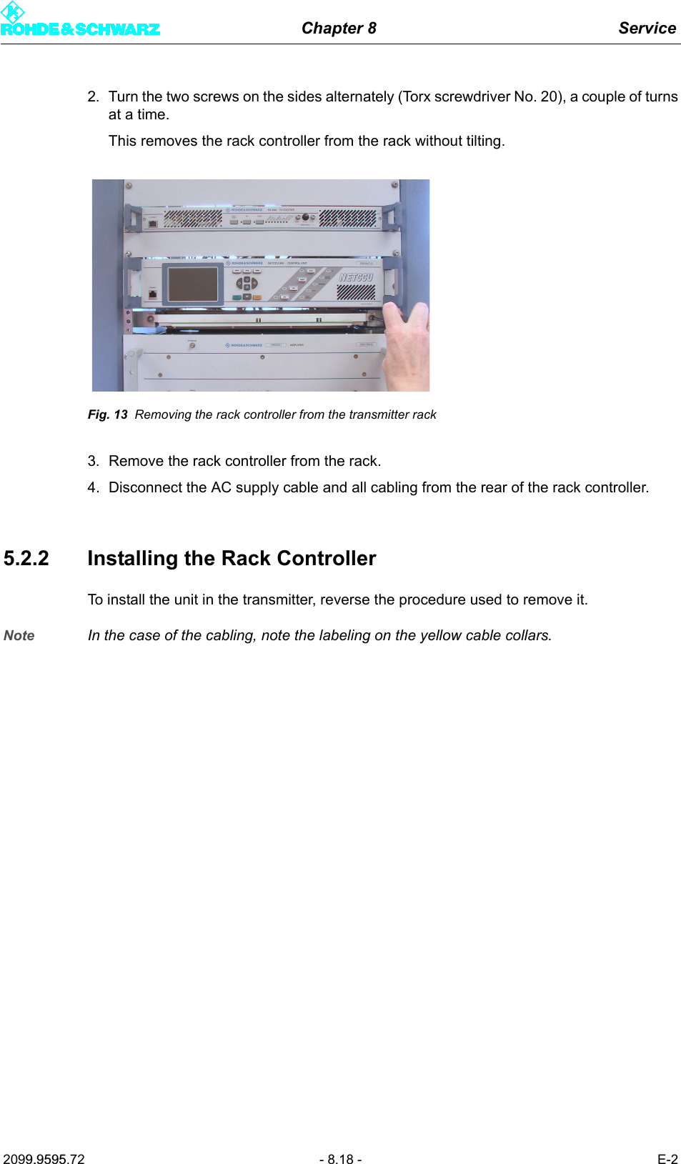 Chapter 8 Service2099.9595.72 - 8.18 - E-22. Turn the two screws on the sides alternately (Torx screwdriver No. 20), a couple of turnsat a time. This removes the rack controller from the rack without tilting.Fig. 13 Removing the rack controller from the transmitter rack3. Remove the rack controller from the rack.4. Disconnect the AC supply cable and all cabling from the rear of the rack controller. 5.2.2 Installing the Rack ControllerTo install the unit in the transmitter, reverse the procedure used to remove it. Note In the case of the cabling, note the labeling on the yellow cable collars. 