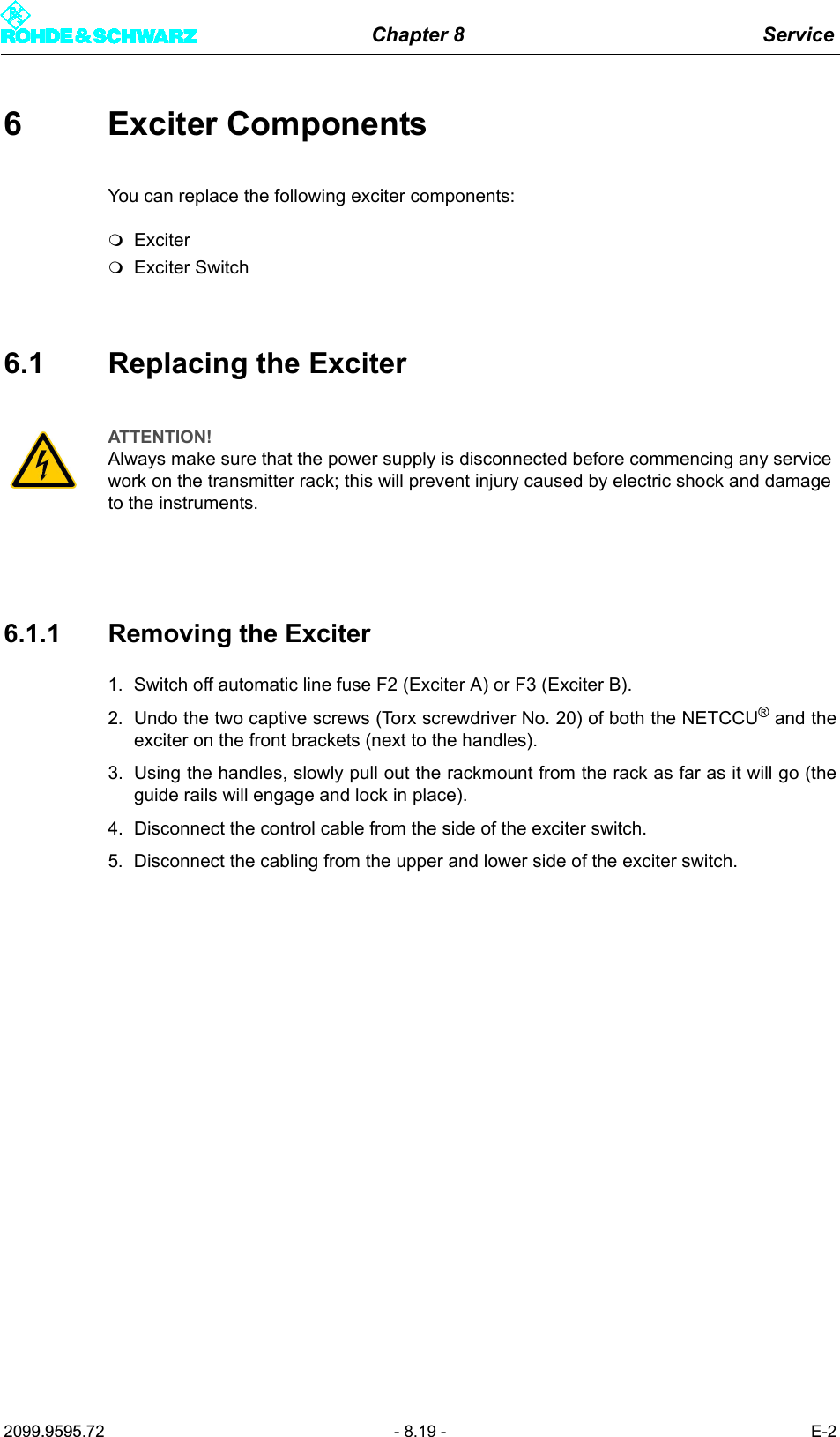 Chapter 8 Service2099.9595.72 - 8.19 - E-26 Exciter ComponentsYou can replace the following exciter components:ExciterExciter Switch6.1 Replacing the Exciter6.1.1 Removing the Exciter1. Switch off automatic line fuse F2 (Exciter A) or F3 (Exciter B).2. Undo the two captive screws (Torx screwdriver No. 20) of both the NETCCU&reg; and theexciter on the front brackets (next to the handles). 3. Using the handles, slowly pull out the rackmount from the rack as far as it will go (theguide rails will engage and lock in place). 4. Disconnect the control cable from the side of the exciter switch. 5. Disconnect the cabling from the upper and lower side of the exciter switch.ATTENTION!Always make sure that the power supply is disconnected before commencing any service work on the transmitter rack; this will prevent injury caused by electric shock and damage to the instruments.