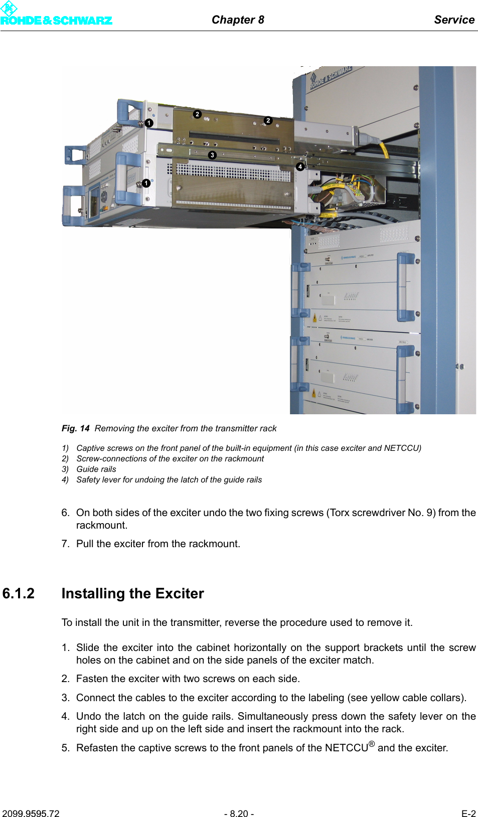 Chapter 8 Service2099.9595.72 - 8.20 - E-2Fig. 14 Removing the exciter from the transmitter rack1) Captive screws on the front panel of the built-in equipment (in this case exciter and NETCCU)2) Screw-connections of the exciter on the rackmount3) Guide rails4) Safety lever for undoing the latch of the guide rails6. On both sides of the exciter undo the two fixing screws (Torx screwdriver No. 9) from therackmount. 7. Pull the exciter from the rackmount.6.1.2 Installing the ExciterTo install the unit in the transmitter, reverse the procedure used to remove it. 1. Slide the exciter into the cabinet horizontally on the support brackets until the screwholes on the cabinet and on the side panels of the exciter match. 2. Fasten the exciter with two screws on each side.3. Connect the cables to the exciter according to the labeling (see yellow cable collars).4. Undo the latch on the guide rails. Simultaneously press down the safety lever on theright side and up on the left side and insert the rackmount into the rack. 5. Refasten the captive screws to the front panels of the NETCCU&reg; and the exciter. 