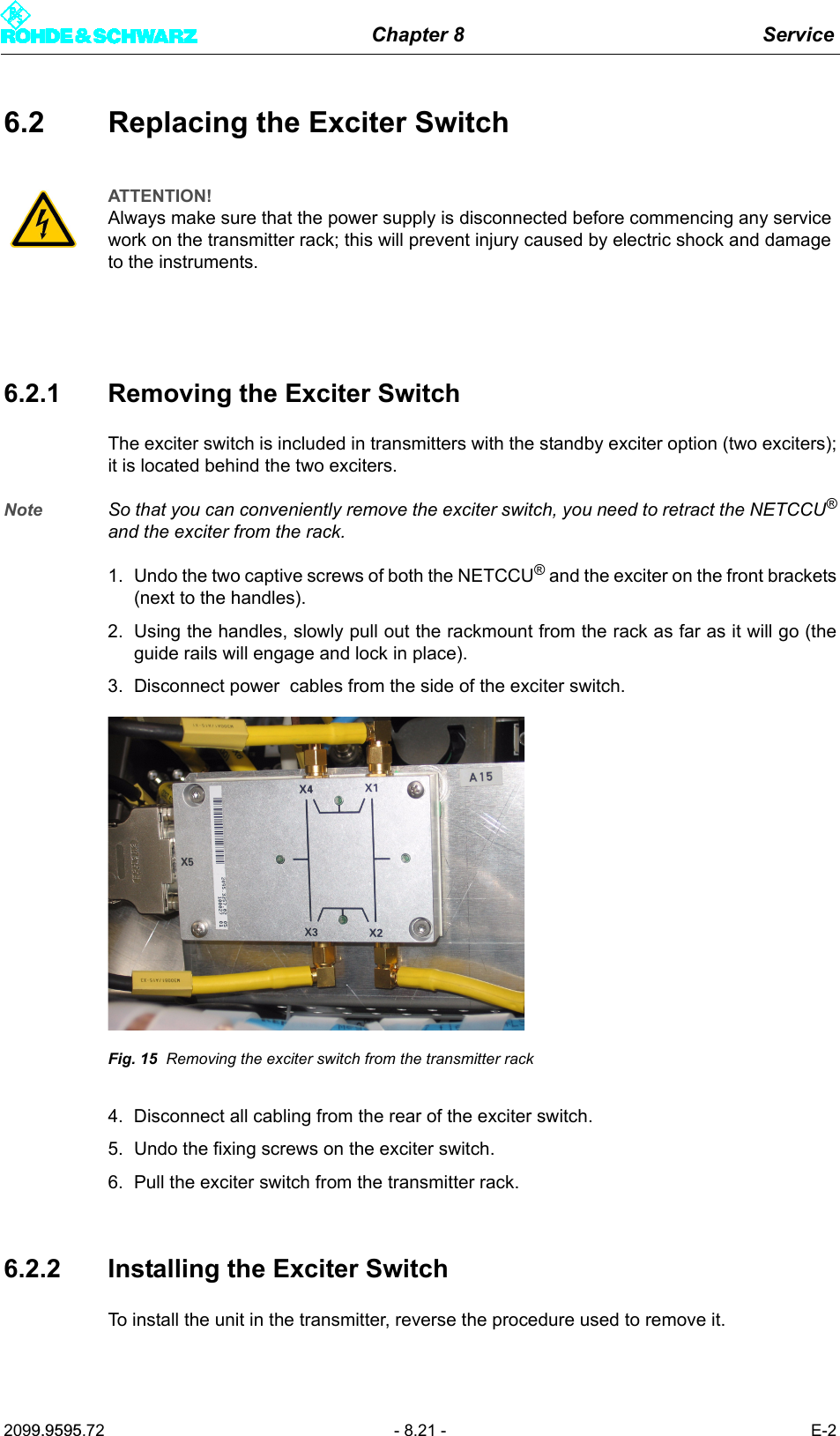 Chapter 8 Service2099.9595.72 - 8.21 - E-26.2 Replacing the Exciter Switch6.2.1 Removing the Exciter SwitchThe exciter switch is included in transmitters with the standby exciter option (two exciters);it is located behind the two exciters.Note So that you can conveniently remove the exciter switch, you need to retract the NETCCU&reg;and the exciter from the rack.1. Undo the two captive screws of both the NETCCU&reg; and the exciter on the front brackets(next to the handles). 2. Using the handles, slowly pull out the rackmount from the rack as far as it will go (theguide rails will engage and lock in place). 3. Disconnect power  cables from the side of the exciter switch. Fig. 15 Removing the exciter switch from the transmitter rack4. Disconnect all cabling from the rear of the exciter switch. 5. Undo the fixing screws on the exciter switch. 6. Pull the exciter switch from the transmitter rack.6.2.2 Installing the Exciter SwitchTo install the unit in the transmitter, reverse the procedure used to remove it. ATTENTION!Always make sure that the power supply is disconnected before commencing any service work on the transmitter rack; this will prevent injury caused by electric shock and damage to the instruments.