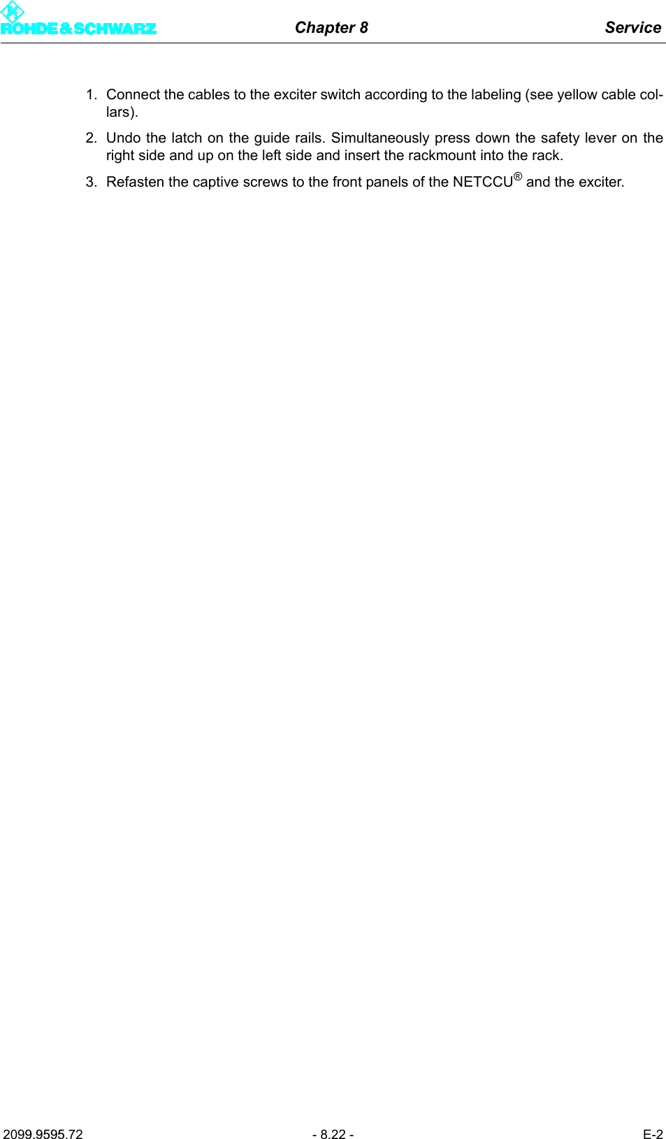 Chapter 8 Service2099.9595.72 - 8.22 - E-21. Connect the cables to the exciter switch according to the labeling (see yellow cable col-lars).2. Undo the latch on the guide rails. Simultaneously press down the safety lever on theright side and up on the left side and insert the rackmount into the rack. 3. Refasten the captive screws to the front panels of the NETCCU&reg; and the exciter. 