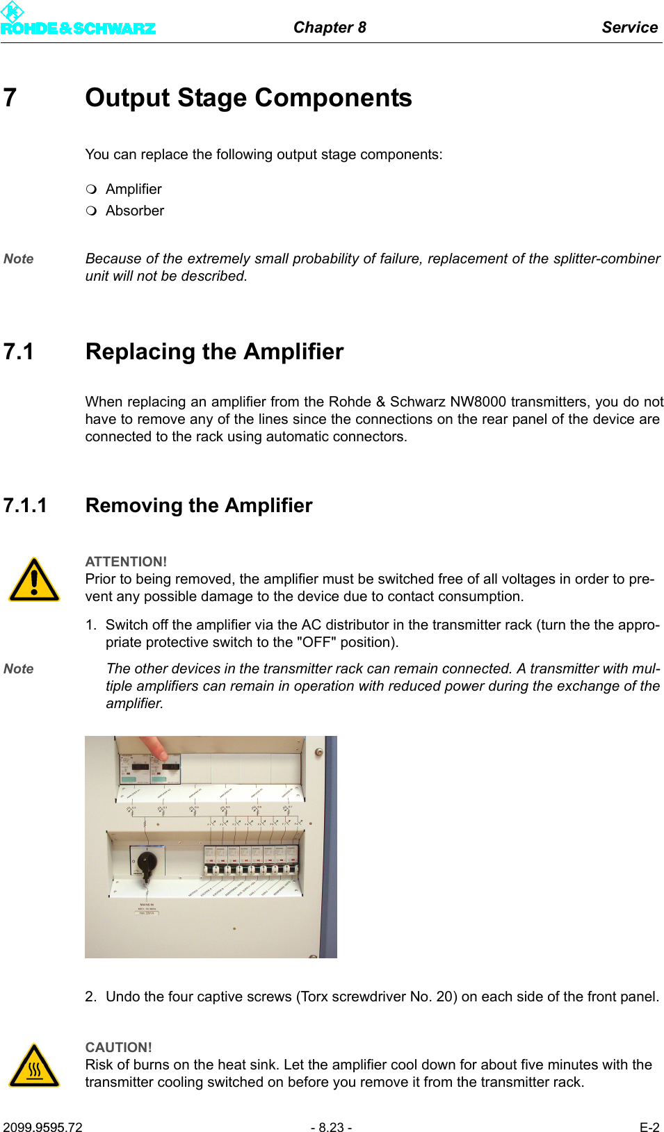 Chapter 8 Service2099.9595.72 - 8.23 - E-27 Output Stage ComponentsYou can replace the following output stage components:AmplifierAbsorberNote Because of the extremely small probability of failure, replacement of the splitter-combinerunit will not be described.7.1 Replacing the AmplifierWhen replacing an amplifier from the Rohde &amp; Schwarz NW8000 transmitters, you do nothave to remove any of the lines since the connections on the rear panel of the device areconnected to the rack using automatic connectors.7.1.1 Removing the Amplifier1. Switch off the amplifier via the AC distributor in the transmitter rack (turn the the appro-priate protective switch to the "OFF" position).Note The other devices in the transmitter rack can remain connected. A transmitter with mul-tiple amplifiers can remain in operation with reduced power during the exchange of theamplifier.2. Undo the four captive screws (Torx screwdriver No. 20) on each side of the front panel.ATTENTION!Prior to being removed, the amplifier must be switched free of all voltages in order to pre-vent any possible damage to the device due to contact consumption.CAUTION!Risk of burns on the heat sink. Let the amplifier cool down for about five minutes with the transmitter cooling switched on before you remove it from the transmitter rack.