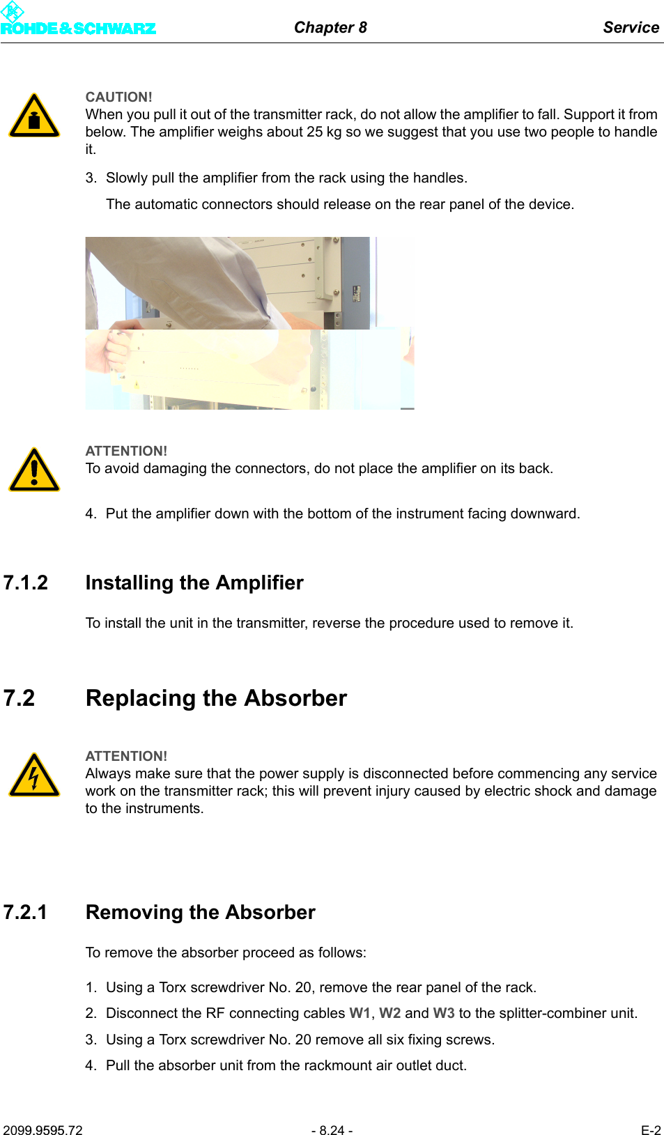 Chapter 8 Service2099.9595.72 - 8.24 - E-23. Slowly pull the amplifier from the rack using the handles.The automatic connectors should release on the rear panel of the device.4. Put the amplifier down with the bottom of the instrument facing downward.7.1.2 Installing the AmplifierTo install the unit in the transmitter, reverse the procedure used to remove it.7.2 Replacing the Absorber7.2.1 Removing the AbsorberTo remove the absorber proceed as follows:1. Using a Torx screwdriver No. 20, remove the rear panel of the rack.2. Disconnect the RF connecting cables W1, W2 and W3 to the splitter-combiner unit.3. Using a Torx screwdriver No. 20 remove all six fixing screws.4. Pull the absorber unit from the rackmount air outlet duct.CAUTION!When you pull it out of the transmitter rack, do not allow the amplifier to fall. Support it from below. The amplifier weighs about 25 kg so we suggest that you use two people to handle it.ATTENTION!To avoid damaging the connectors, do not place the amplifier on its back.ATTENTION!Always make sure that the power supply is disconnected before commencing any service work on the transmitter rack; this will prevent injury caused by electric shock and damage to the instruments.