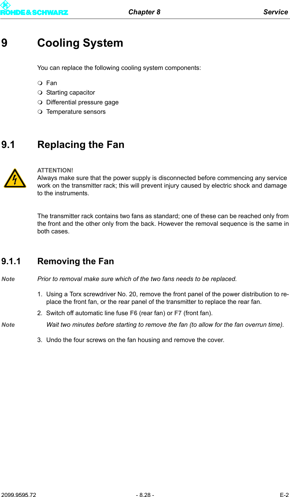 Chapter 8 Service2099.9595.72 - 8.28 - E-29 Cooling SystemYou can replace the following cooling system components:FanStarting capacitorDifferential pressure gageTemperature sensors9.1 Replacing the FanThe transmitter rack contains two fans as standard; one of these can be reached only fromthe front and the other only from the back. However the removal sequence is the same inboth cases.9.1.1 Removing the FanNote Prior to removal make sure which of the two fans needs to be replaced.1. Using a Torx screwdriver No. 20, remove the front panel of the power distribution to re-place the front fan, or the rear panel of the transmitter to replace the rear fan.2. Switch off automatic line fuse F6 (rear fan) or F7 (front fan).Note Wait two minutes before starting to remove the fan (to allow for the fan overrun time).3. Undo the four screws on the fan housing and remove the cover.ATTENTION!Always make sure that the power supply is disconnected before commencing any service work on the transmitter rack; this will prevent injury caused by electric shock and damage to the instruments.