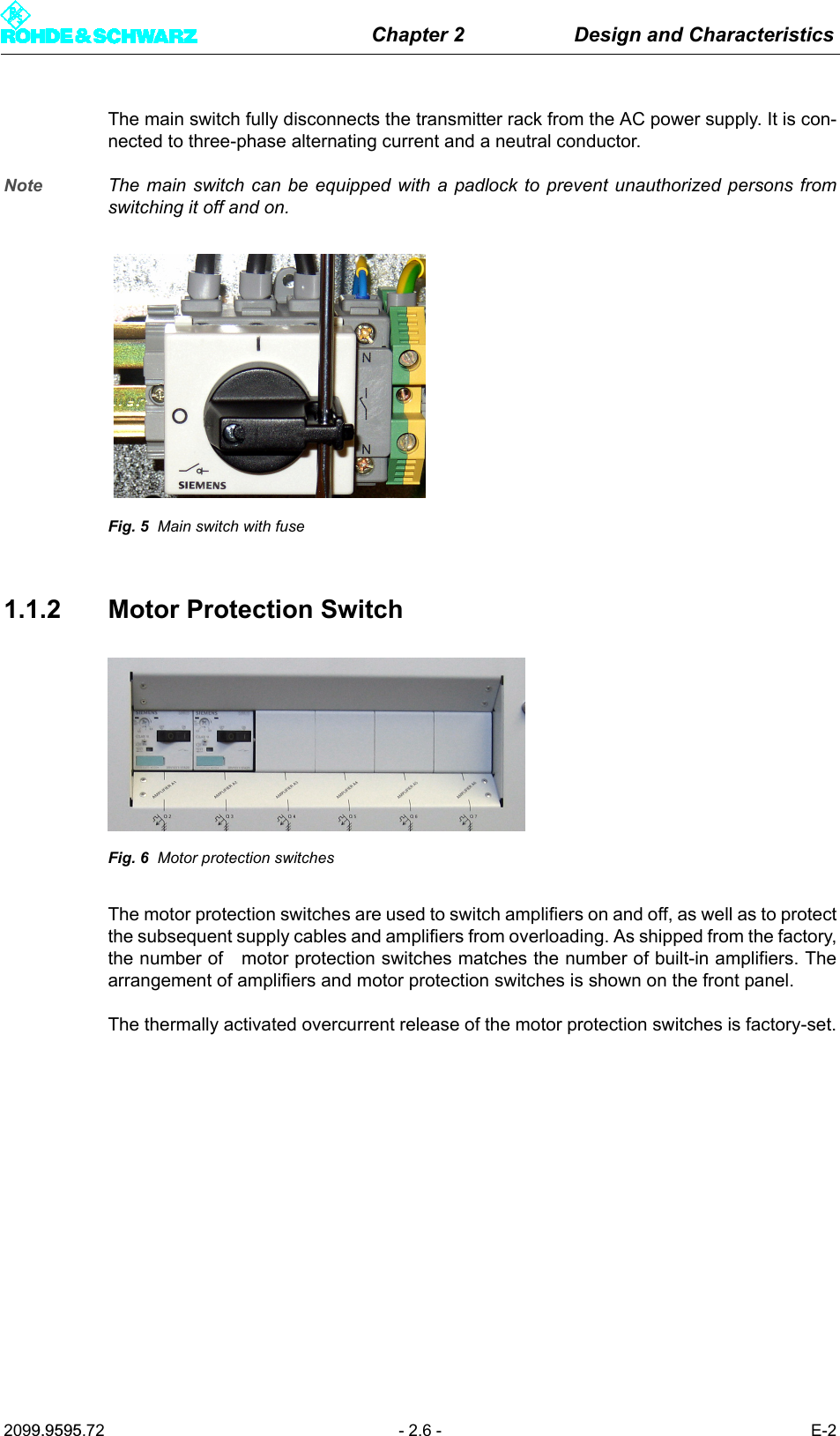 Chapter 2 Design and Characteristics2099.9595.72 - 2.6 - E-2The main switch fully disconnects the transmitter rack from the AC power supply. It is con-nected to three-phase alternating current and a neutral conductor. Note The main switch can be equipped with a padlock to prevent unauthorized persons fromswitching it off and on.Fig. 5 Main switch with fuse1.1.2 Motor Protection SwitchFig. 6 Motor protection switchesThe motor protection switches are used to switch amplifiers on and off, as well as to protectthe subsequent supply cables and amplifiers from overloading. As shipped from the factory,the number of   motor protection switches matches the number of built-in amplifiers. Thearrangement of amplifiers and motor protection switches is shown on the front panel.The thermally activated overcurrent release of the motor protection switches is factory-set.