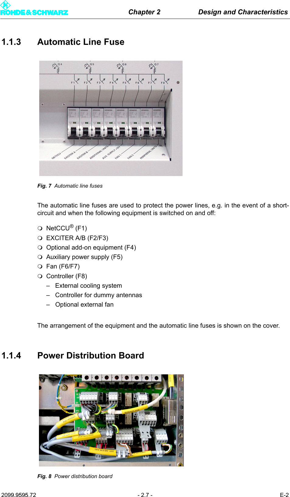 Chapter 2 Design and Characteristics2099.9595.72 - 2.7 - E-21.1.3 Automatic Line FuseFig. 7 Automatic line fusesThe automatic line fuses are used to protect the power lines, e.g. in the event of a short-circuit and when the following equipment is switched on and off: NetCCU&reg; (F1) EXCITER A/B (F2/F3)Optional add-on equipment (F4)Auxiliary power supply (F5)Fan (F6/F7)Controller (F8)&ndash; External cooling system&ndash; Controller for dummy antennas&ndash; Optional external fanThe arrangement of the equipment and the automatic line fuses is shown on the cover.1.1.4 Power Distribution BoardFig. 8 Power distribution board