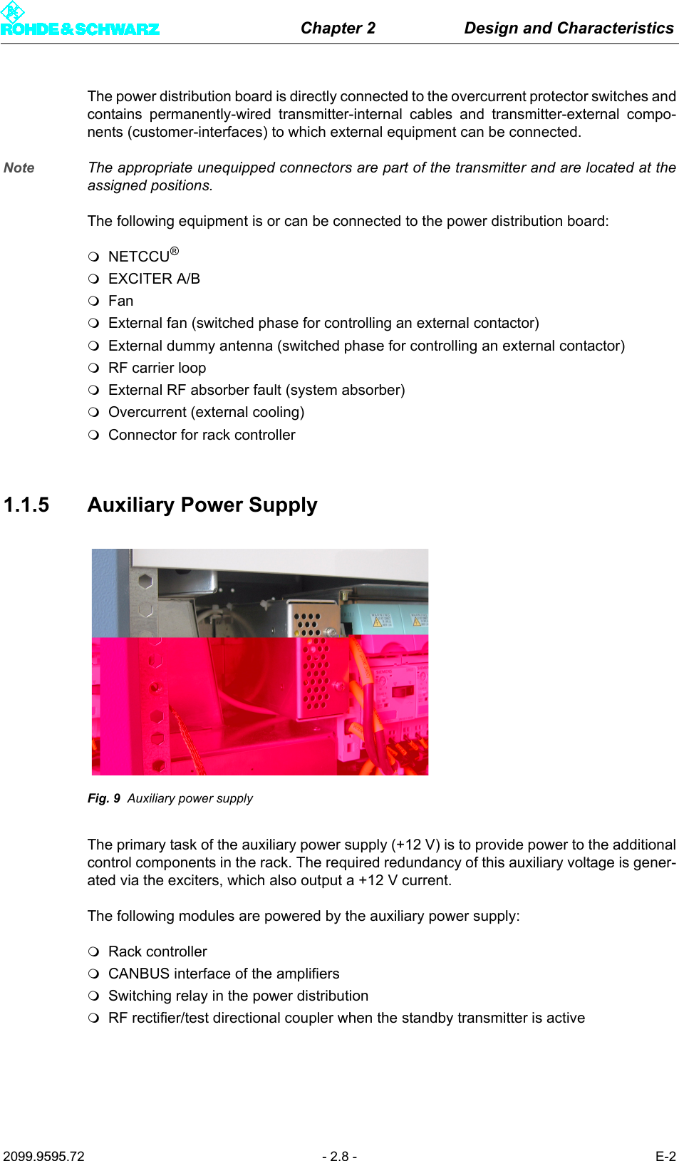 Chapter 2 Design and Characteristics2099.9595.72 - 2.8 - E-2The power distribution board is directly connected to the overcurrent protector switches andcontains permanently-wired transmitter-internal cables and transmitter-external compo-nents (customer-interfaces) to which external equipment can be connected. Note The appropriate unequipped connectors are part of the transmitter and are located at theassigned positions.The following equipment is or can be connected to the power distribution board:NETCCU&reg;EXCITER A/BFanExternal fan (switched phase for controlling an external contactor)External dummy antenna (switched phase for controlling an external contactor)RF carrier loopExternal RF absorber fault (system absorber)Overcurrent (external cooling)Connector for rack controller1.1.5 Auxiliary Power SupplyFig. 9 Auxiliary power supplyThe primary task of the auxiliary power supply (+12 V) is to provide power to the additionalcontrol components in the rack. The required redundancy of this auxiliary voltage is gener-ated via the exciters, which also output a +12 V current.The following modules are powered by the auxiliary power supply:Rack controllerCANBUS interface of the amplifiersSwitching relay in the power distributionRF rectifier/test directional coupler when the standby transmitter is active