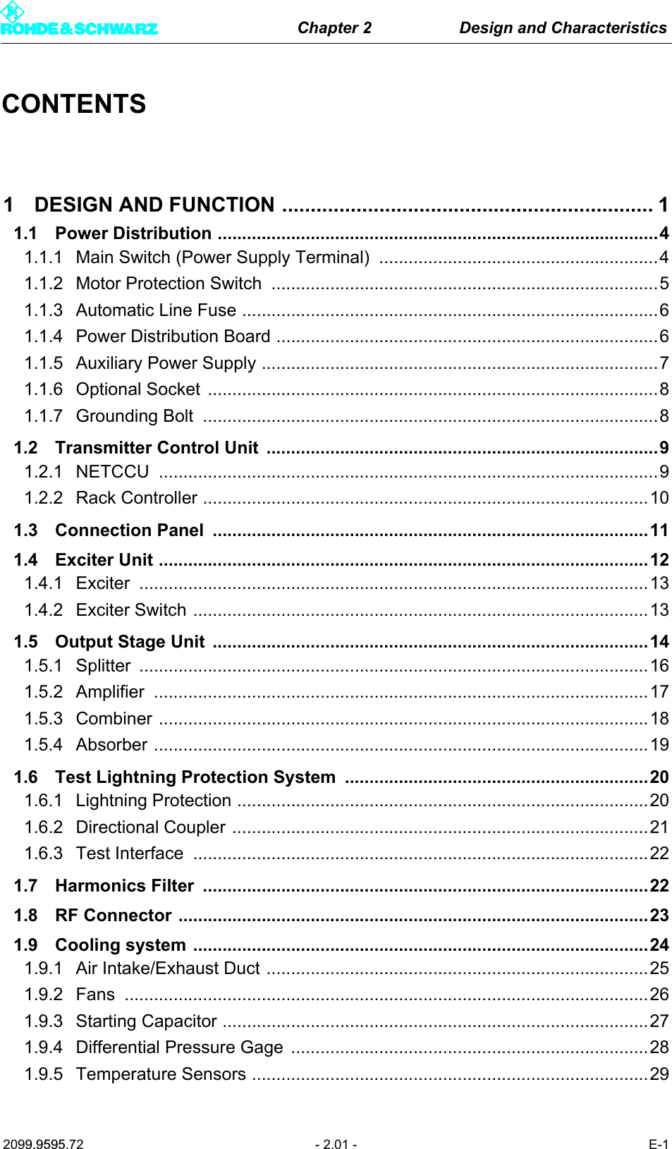 Chapter 2 Design and Characteristics2099.9595.72 - 2.01 - E-1CONTENTS1 DESIGN AND FUNCTION ................................................................. 11.1 Power Distribution ..........................................................................................41.1.1 Main Switch (Power Supply Terminal)  .........................................................41.1.2 Motor Protection Switch  ...............................................................................51.1.3 Automatic Line Fuse .....................................................................................61.1.4 Power Distribution Board ..............................................................................61.1.5 Auxiliary Power Supply .................................................................................71.1.6 Optional Socket  ............................................................................................81.1.7 Grounding Bolt  .............................................................................................81.2 Transmitter Control Unit  ................................................................................91.2.1 NETCCU ......................................................................................................91.2.2 Rack Controller ...........................................................................................101.3 Connection Panel  .........................................................................................111.4 Exciter Unit ....................................................................................................121.4.1 Exciter ........................................................................................................131.4.2 Exciter Switch .............................................................................................131.5 Output Stage Unit  .........................................................................................141.5.1 Splitter ........................................................................................................161.5.2 Amplifier .....................................................................................................171.5.3 Combiner ....................................................................................................181.5.4 Absorber .....................................................................................................191.6 Test Lightning Protection System  ..............................................................201.6.1 Lightning Protection ....................................................................................201.6.2 Directional Coupler .....................................................................................211.6.3 Test Interface  .............................................................................................221.7 Harmonics Filter  ...........................................................................................221.8 RF Connector ................................................................................................231.9 Cooling system .............................................................................................241.9.1 Air Intake/Exhaust Duct ..............................................................................251.9.2 Fans ...........................................................................................................261.9.3 Starting Capacitor .......................................................................................271.9.4 Differential Pressure Gage  .........................................................................281.9.5 Temperature Sensors .................................................................................29