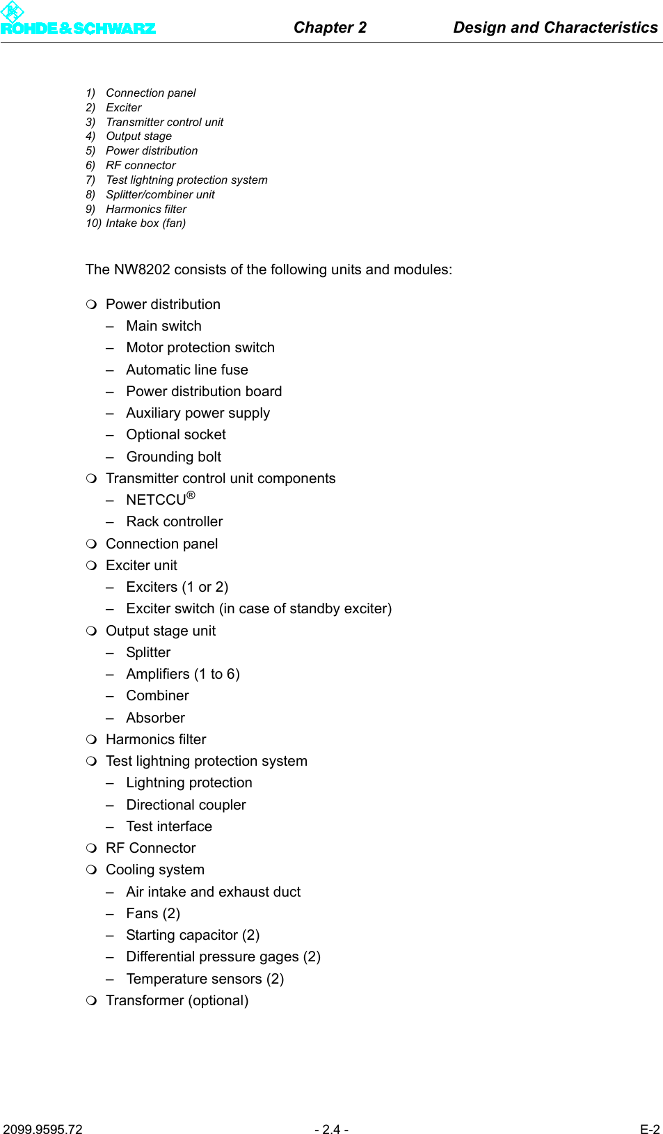 Chapter 2 Design and Characteristics2099.9595.72 - 2.4 - E-21) Connection panel2) Exciter3) Transmitter control unit4) Output stage5) Power distribution6) RF connector7) Test lightning protection system8) Splitter/combiner unit9) Harmonics filter10) Intake box (fan)The NW8202 consists of the following units and modules:Power distribution&ndash; Main switch&ndash; Motor protection switch&ndash; Automatic line fuse&ndash; Power distribution board&ndash; Auxiliary power supply&ndash; Optional socket&ndash; Grounding boltTransmitter control unit components&ndash;NETCCU&reg;&ndash; Rack controllerConnection panelExciter unit&ndash; Exciters (1 or 2)&ndash; Exciter switch (in case of standby exciter)Output stage unit&ndash; Splitter&ndash; Amplifiers (1 to 6)&ndash; Combiner&ndash; AbsorberHarmonics filterTest lightning protection system&ndash; Lightning protection&ndash; Directional coupler&ndash;Test interfaceRF ConnectorCooling system&ndash; Air intake and exhaust duct&ndash;Fans (2)&ndash; Starting capacitor (2)&ndash; Differential pressure gages (2)&ndash; Temperature sensors (2)Transformer (optional)