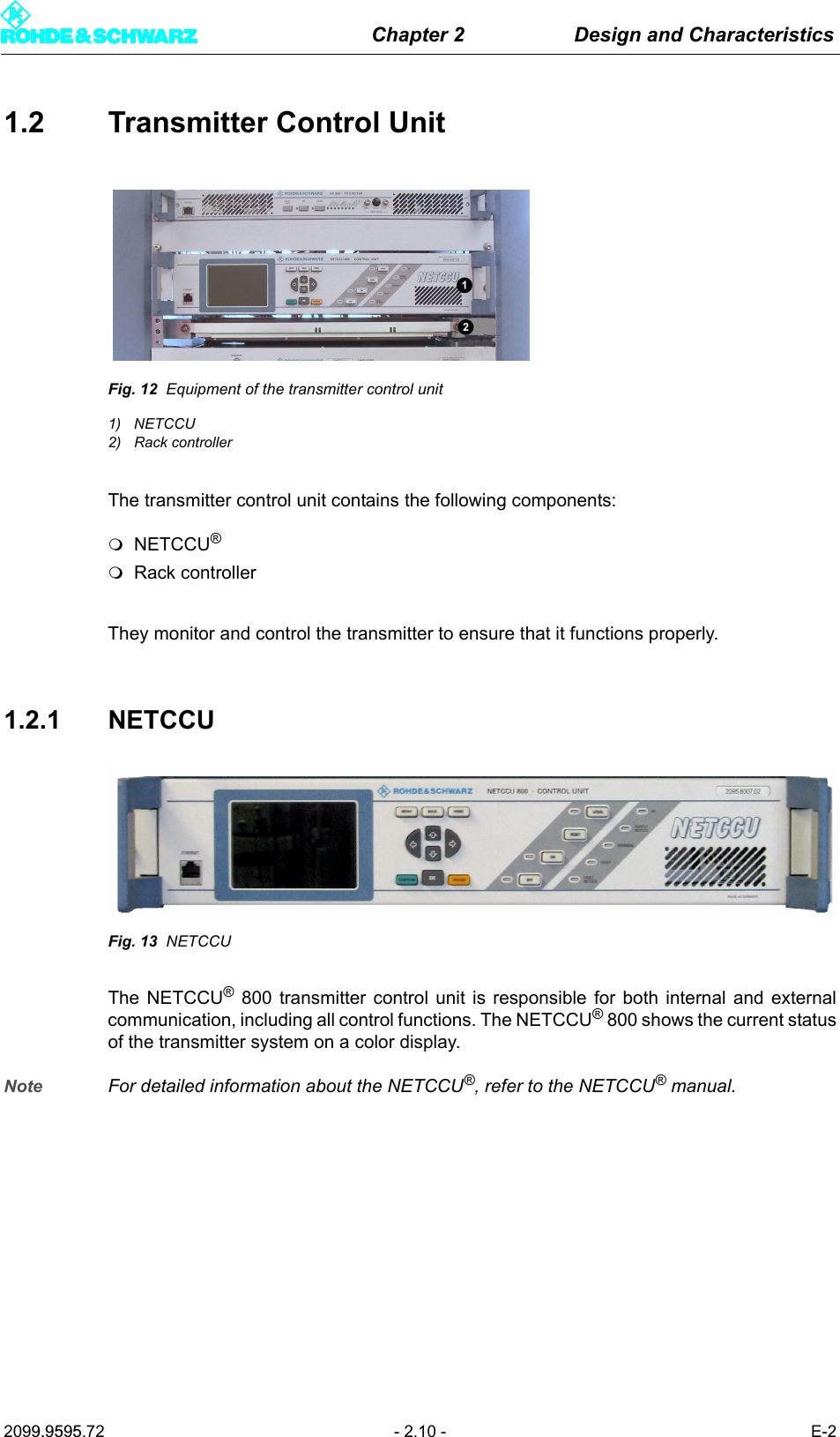 Chapter 2 Design and Characteristics2099.9595.72 - 2.10 - E-21.2 Transmitter Control UnitFig. 12 Equipment of the transmitter control unit1) NETCCU2) Rack controllerThe transmitter control unit contains the following components: NETCCU&reg;Rack controllerThey monitor and control the transmitter to ensure that it functions properly. 1.2.1 NETCCUFig. 13 NETCCUThe NETCCU&reg; 800 transmitter control unit is responsible for both internal and externalcommunication, including all control functions. The NETCCU&reg; 800 shows the current statusof the transmitter system on a color display.Note For detailed information about the NETCCU&reg;, refer to the NETCCU&reg; manual.