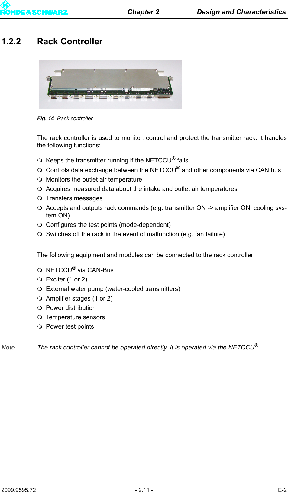 Chapter 2 Design and Characteristics2099.9595.72 - 2.11 - E-21.2.2 Rack ControllerFig. 14 Rack controllerThe rack controller is used to monitor, control and protect the transmitter rack. It handlesthe following functions:Keeps the transmitter running if the NETCCU&reg; failsControls data exchange between the NETCCU&reg; and other components via CAN busMonitors the outlet air temperature Acquires measured data about the intake and outlet air temperaturesTransfers messagesAccepts and outputs rack commands (e.g. transmitter ON -> amplifier ON, cooling sys-tem ON)Configures the test points (mode-dependent)Switches off the rack in the event of malfunction (e.g. fan failure)The following equipment and modules can be connected to the rack controller:NETCCU&reg; via CAN-BusExciter (1 or 2)External water pump (water-cooled transmitters)Amplifier stages (1 or 2)Power distributionTemperature sensorsPower test pointsNote The rack controller cannot be operated directly. It is operated via the NETCCU&reg;.