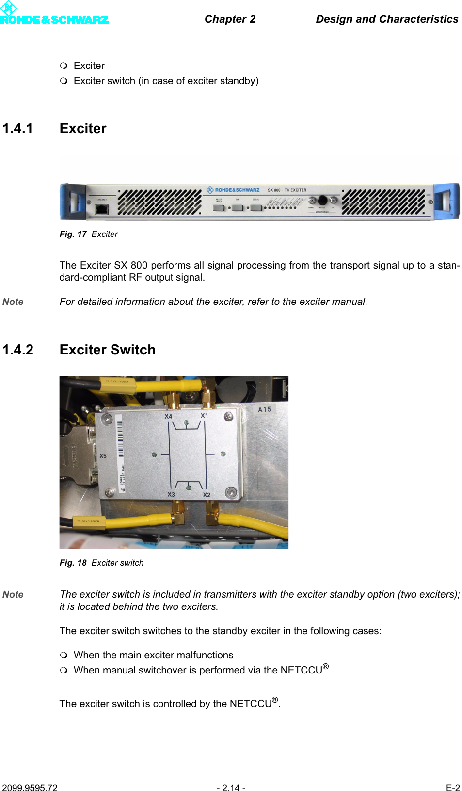 Chapter 2 Design and Characteristics2099.9595.72 - 2.14 - E-2ExciterExciter switch (in case of exciter standby)1.4.1 ExciterFig. 17 ExciterThe Exciter SX 800 performs all signal processing from the transport signal up to a stan-dard-compliant RF output signal.Note For detailed information about the exciter, refer to the exciter manual.1.4.2 Exciter SwitchFig. 18 Exciter switchNote The exciter switch is included in transmitters with the exciter standby option (two exciters);it is located behind the two exciters.The exciter switch switches to the standby exciter in the following cases:When the main exciter malfunctionsWhen manual switchover is performed via the NETCCU&reg; The exciter switch is controlled by the NETCCU&reg;.