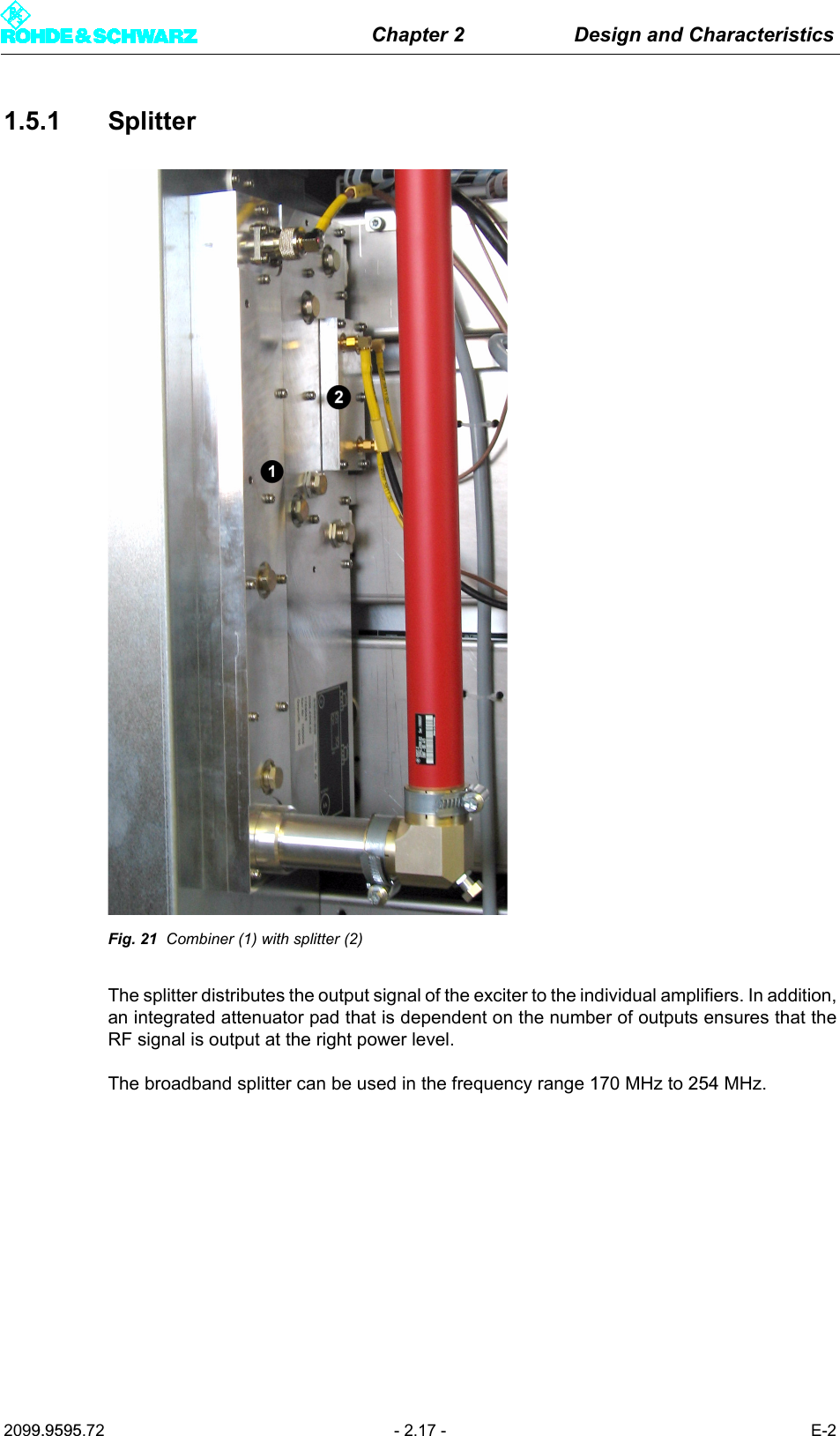 Chapter 2 Design and Characteristics2099.9595.72 - 2.17 - E-21.5.1 SplitterFig. 21 Combiner (1) with splitter (2)The splitter distributes the output signal of the exciter to the individual amplifiers. In addition,an integrated attenuator pad that is dependent on the number of outputs ensures that theRF signal is output at the right power level. The broadband splitter can be used in the frequency range 170 MHz to 254 MHz.