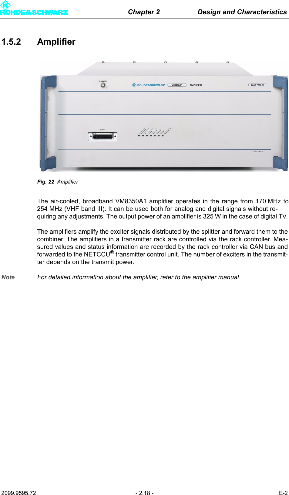 Chapter 2 Design and Characteristics2099.9595.72 - 2.18 - E-21.5.2 AmplifierFig. 22 AmplifierThe air-cooled, broadband VM8350A1 amplifier operates in the range from 170 MHz to254 MHz (VHF band III). It can be used both for analog and digital signals without re-quiring any adjustments. The output power of an amplifier is 325 W in the case of digital TV.The amplifiers amplify the exciter signals distributed by the splitter and forward them to thecombiner. The amplifiers in a transmitter rack are controlled via the rack controller. Mea-sured values and status information are recorded by the rack controller via CAN bus andforwarded to the NETCCU® transmitter control unit. The number of exciters in the transmit-ter depends on the transmit power. Note For detailed information about the amplifier, refer to the amplifier manual.