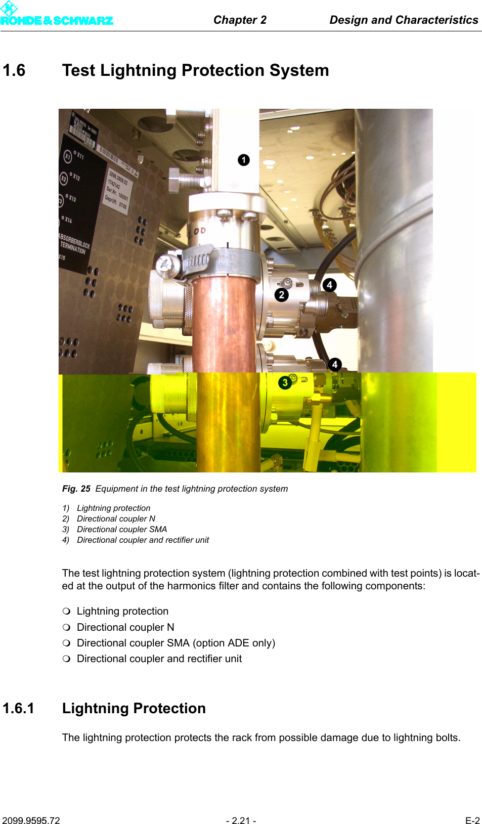 Chapter 2 Design and Characteristics2099.9595.72 - 2.21 - E-21.6 Test Lightning Protection SystemFig. 25 Equipment in the test lightning protection system1) Lightning protection2) Directional coupler N3) Directional coupler SMA4) Directional coupler and rectifier unitThe test lightning protection system (lightning protection combined with test points) is locat-ed at the output of the harmonics filter and contains the following components:Lightning protectionDirectional coupler NDirectional coupler SMA (option ADE only)Directional coupler and rectifier unit1.6.1 Lightning ProtectionThe lightning protection protects the rack from possible damage due to lightning bolts.