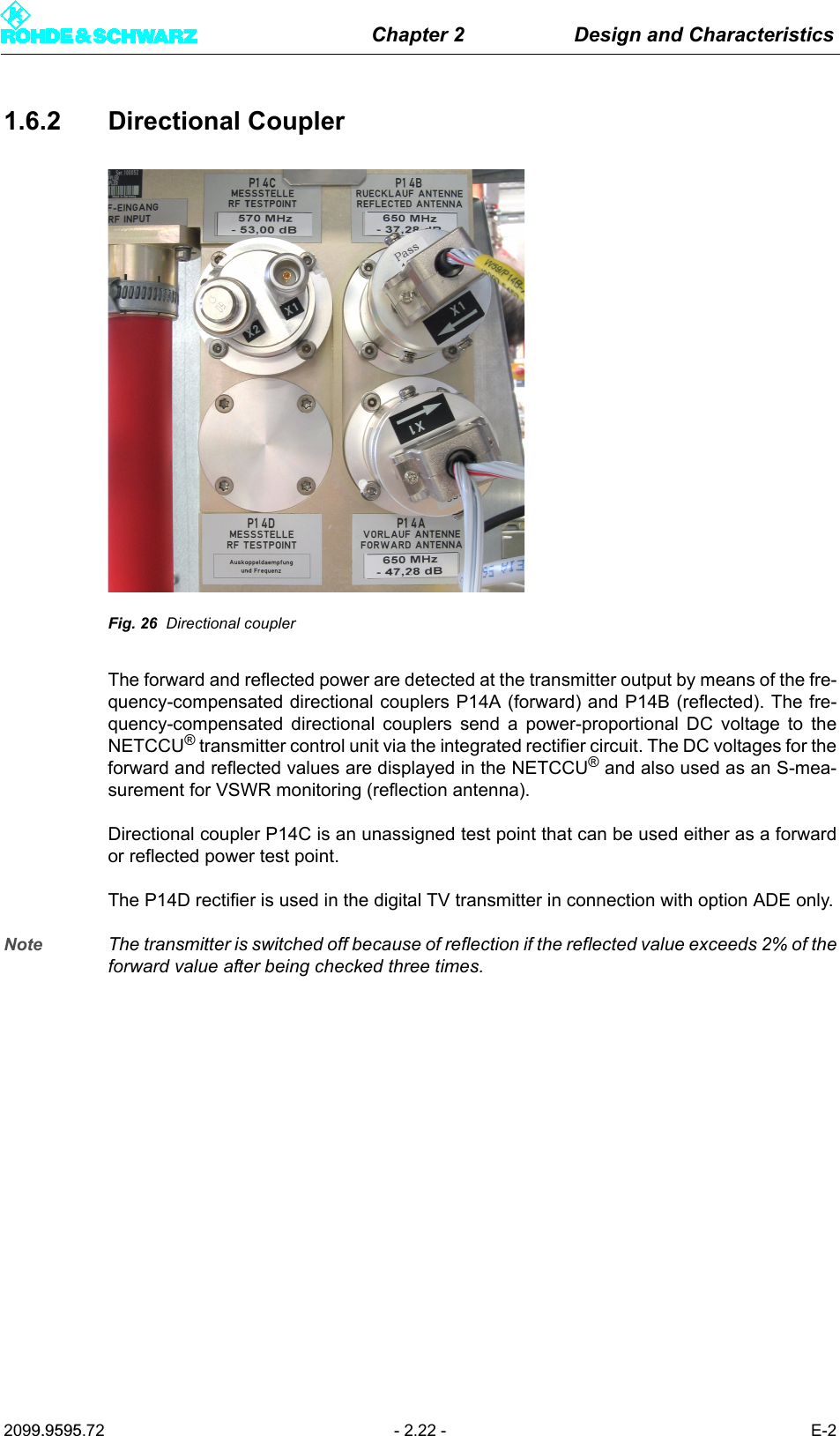 Chapter 2 Design and Characteristics2099.9595.72 - 2.22 - E-21.6.2 Directional CouplerFig. 26 Directional couplerThe forward and reflected power are detected at the transmitter output by means of the fre-quency-compensated directional couplers P14A (forward) and P14B (reflected). The fre-quency-compensated directional couplers send a power-proportional DC voltage to theNETCCU&reg; transmitter control unit via the integrated rectifier circuit. The DC voltages for theforward and reflected values are displayed in the NETCCU&reg; and also used as an S-mea-surement for VSWR monitoring (reflection antenna).Directional coupler P14C is an unassigned test point that can be used either as a forwardor reflected power test point. The P14D rectifier is used in the digital TV transmitter in connection with option ADE only.Note The transmitter is switched off because of reflection if the reflected value exceeds 2% of theforward value after being checked three times.