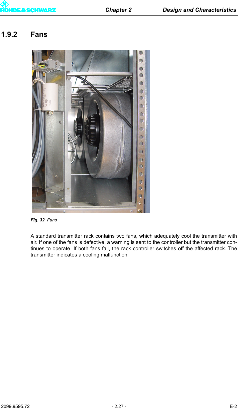 Chapter 2 Design and Characteristics2099.9595.72 - 2.27 - E-21.9.2 FansFig. 32 FansA standard transmitter rack contains two fans, which adequately cool the transmitter withair. If one of the fans is defective, a warning is sent to the controller but the transmitter con-tinues to operate. If both fans fail, the rack controller switches off the affected rack. Thetransmitter indicates a cooling malfunction.