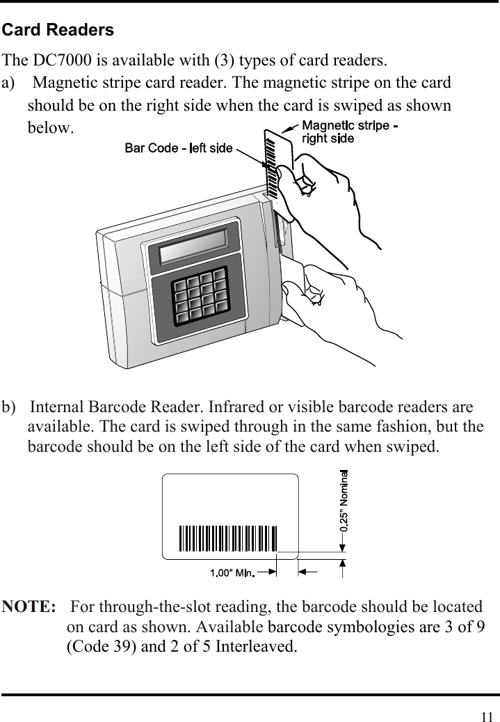  Card Readers The DC7000 is available with (3) types of card readers. a)    Magnetic stripe card reader. The magnetic stripe on the card should be on the right side when the card is swiped as shown below.        b)  Internal Barcode Reader. Infrared or visible barcode readers are available. The card is swiped through in the same fashion, but the barcode should be on the left side of the card when swiped.    NOTE:  For through-the-slot reading, the barcode should be located on card as shown. Available barcode symbologies are 3 of 9 (Code 39) and 2 of 5 Interleaved.    11