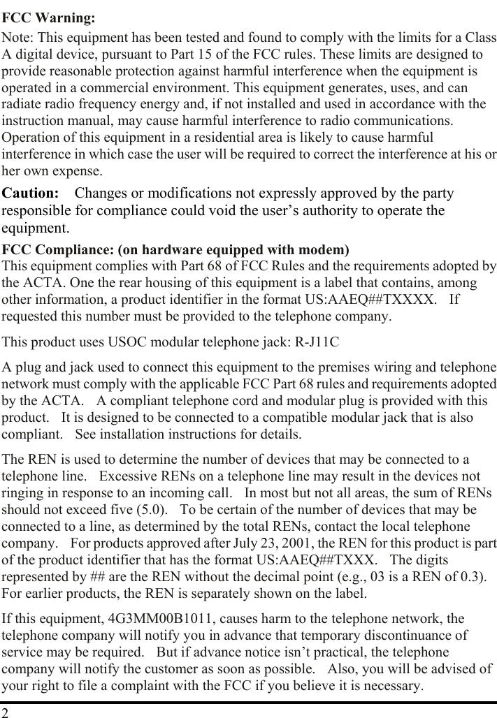  FCC Warning:   Note: This equipment has been tested and found to comply with the limits for a Class A digital device, pursuant to Part 15 of the FCC rules. These limits are designed to provide reasonable protection against harmful interference when the equipment is operated in a commercial environment. This equipment generates, uses, and can radiate radio frequency energy and, if not installed and used in accordance with the instruction manual, may cause harmful interference to radio communications. Operation of this equipment in a residential area is likely to cause harmful interference in which case the user will be required to correct the interference at his or her own expense. Caution:    Changes or modifications not expressly approved by the party responsible for compliance could void the user’s authority to operate the equipment. FCC Compliance: (on hardware equipped with modem) This equipment complies with Part 68 of FCC Rules and the requirements adopted by the ACTA. One the rear housing of this equipment is a label that contains, among other information, a product identifier in the format US:AAEQ##TXXXX.    If requested this number must be provided to the telephone company. This product uses USOC modular telephone jack: R-J11C A plug and jack used to connect this equipment to the premises wiring and telephone network must comply with the applicable FCC Part 68 rules and requirements adopted by the ACTA.    A compliant telephone cord and modular plug is provided with this product.    It is designed to be connected to a compatible modular jack that is also compliant.    See installation instructions for details. The REN is used to determine the number of devices that may be connected to a telephone line.    Excessive RENs on a telephone line may result in the devices not ringing in response to an incoming call.    In most but not all areas, the sum of RENs should not exceed five (5.0).    To be certain of the number of devices that may be connected to a line, as determined by the total RENs, contact the local telephone company.    For products approved after July 23, 2001, the REN for this product is part of the product identifier that has the format US:AAEQ##TXXX.    The digits represented by ## are the REN without the decimal point (e.g., 03 is a REN of 0.3).   For earlier products, the REN is separately shown on the label.  2If this equipment, 4G3MM00B1011, causes harm to the telephone network, the telephone company will notify you in advance that temporary discontinuance of service may be required.    But if advance notice isn’t practical, the telephone company will notify the customer as soon as possible.    Also, you will be advised of your right to file a complaint with the FCC if you believe it is necessary. 