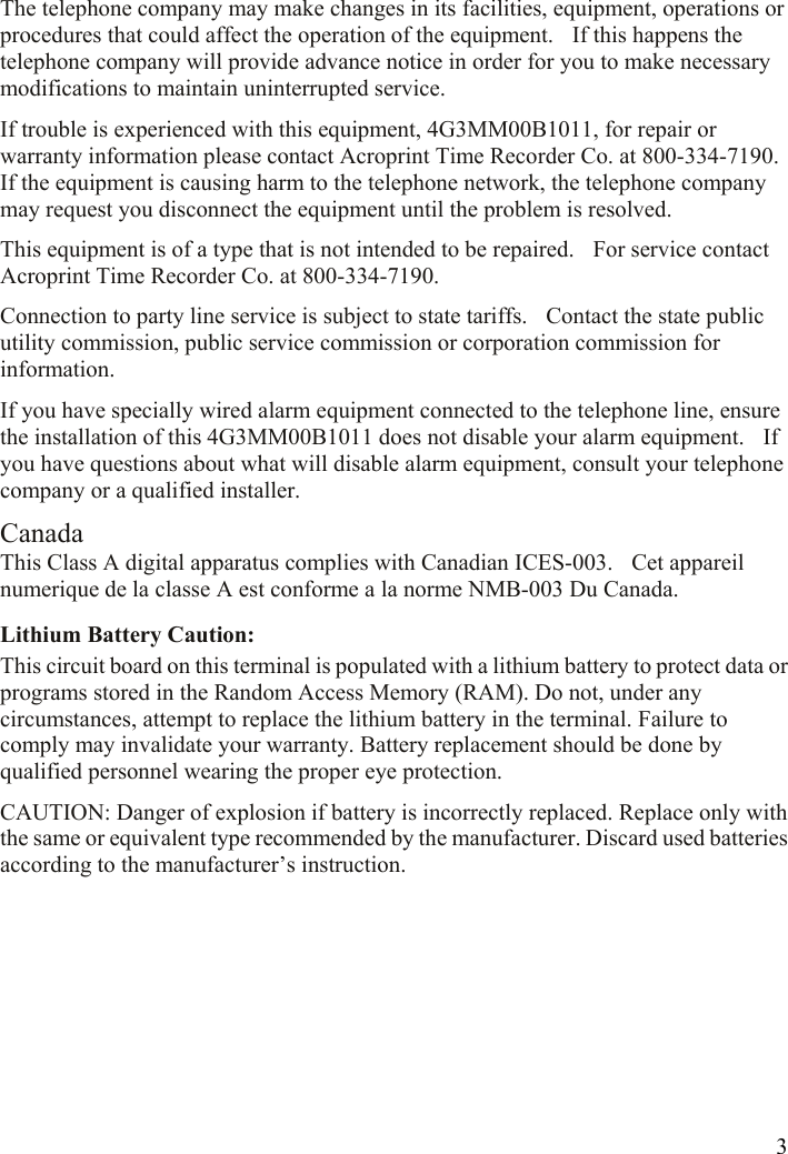  3The telephone company may make changes in its facilities, equipment, operations or procedures that could affect the operation of the equipment.    If this happens the telephone company will provide advance notice in order for you to make necessary modifications to maintain uninterrupted service. If trouble is experienced with this equipment, 4G3MM00B1011, for repair or warranty information please contact Acroprint Time Recorder Co. at 800-334-7190.   If the equipment is causing harm to the telephone network, the telephone company may request you disconnect the equipment until the problem is resolved. This equipment is of a type that is not intended to be repaired.    For service contact Acroprint Time Recorder Co. at 800-334-7190. Connection to party line service is subject to state tariffs.    Contact the state public utility commission, public service commission or corporation commission for information. If you have specially wired alarm equipment connected to the telephone line, ensure the installation of this 4G3MM00B1011 does not disable your alarm equipment.    If you have questions about what will disable alarm equipment, consult your telephone company or a qualified installer.   Canada This Class A digital apparatus complies with Canadian ICES-003.    Cet appareil numerique de la classe A est conforme a la norme NMB-003 Du Canada. Lithium Battery Caution:   This circuit board on this terminal is populated with a lithium battery to protect data or programs stored in the Random Access Memory (RAM). Do not, under any circumstances, attempt to replace the lithium battery in the terminal. Failure to comply may invalidate your warranty. Battery replacement should be done by qualified personnel wearing the proper eye protection. CAUTION: Danger of explosion if battery is incorrectly replaced. Replace only with the same or equivalent type recommended by the manufacturer. Discard used batteries according to the manufacturer’s instruction.      