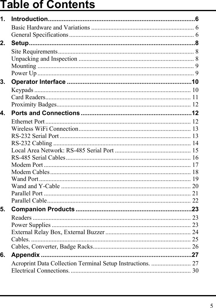 Table of Contents 1. Introduction.....................................................................................6 Basic Hardware and Variations ................................................................. 6 General Specifications ............................................................................... 6 2. Setup................................................................................................8 Site Requirements...................................................................................... 8 Unpacking and Inspection ......................................................................... 8 Mounting ................................................................................................... 9 Power Up ................................................................................................... 9 3. Operator Interface ........................................................................10 Keypads ................................................................................................... 10 Card Readers............................................................................................ 11 Proximity Badges..................................................................................... 12 4. Ports and Connections ................................................................12 Ethernet Port ............................................................................................ 12 Wireless WiFi Connection....................................................................... 13 RS-232 Serial Port ................................................................................... 13 RS-232 Cabling ....................................................................................... 14 Local Area Network: RS-485 Serial Port ................................................ 15 RS-485 Serial Cables............................................................................... 16 Modem Port ............................................................................................. 17 Modem Cables......................................................................................... 18 Wand Port ................................................................................................ 19 Wand and Y-Cable .................................................................................. 20 Parallel Port ............................................................................................. 21 Parallel Cable........................................................................................... 22 5. Companion Products ...................................................................23 Readers .................................................................................................... 23 Power Supplies ........................................................................................ 23 External Relay Box, External Buzzer ...................................................... 24 Cables. ..................................................................................................... 25 Cables, Converter, Badge Racks.............................................................. 26 6. Appendix .......................................................................................27 Acroprint Data Collection Terminal Setup Instructions. ......................... 27 Electrical Connections. ............................................................................ 30    5